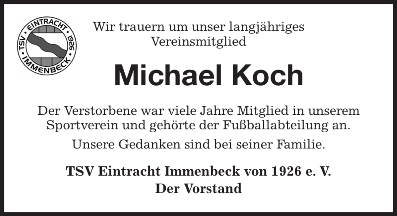 <p>Wir trauern um unser langjähriges<br />Vereinsmitglied<br />Michael Koch<br />Der Verstorbene war viele Jahre Mitglied in unserem Sportverein und gehörte der Fußballabteilung an.<br />Unsere Gedanken sind bei seiner Familie.<br />TSV Eintracht Immenbeck von 1926 e. V.<br />Der Vorstand</p>
