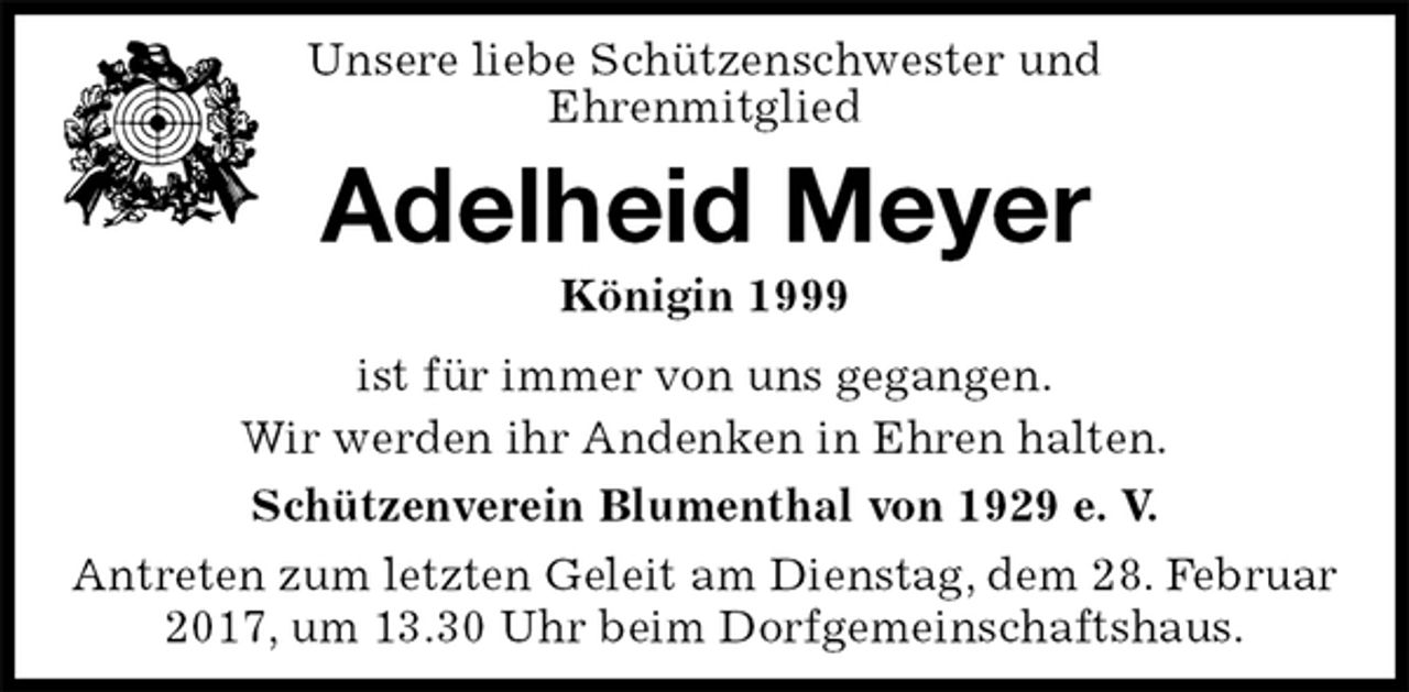 <p>Unsere liebe Schützenschwester und<br />Ehrenmitglied<br />Adelheid Meyer<br />Königin 1999<br />Schützenverein Blumenthal von 1929 e. V.<br />Antreten zum letzten Geleit am Dienstag, dem 28. Februar 2017, um 13.30 Uhr beim Dorfgemeinschaftshaus.<br />ist für immer von uns gegangen.<br />Wir werden ihr Andenken in Ehren halten.</p>
