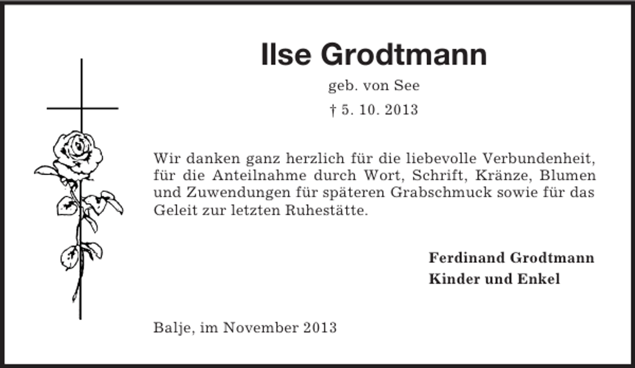 <p>Ilse Grodtmann<br />geb. von See<br />† 5. 10. 2013<br />Wir danken ganz herzlich für die liebevolle Verbundenheit,<br />für die Anteilnahme durch Wort, Schrift, Kränze, Blumen<br />und Zuwendungen für späteren Grabschmuck sowie für das<br />Geleit zur letzten Ruhestätte.<br />Ferdinand Grodtmann<br />Kinder und Enkel<br />Balje, im November 2013</p>