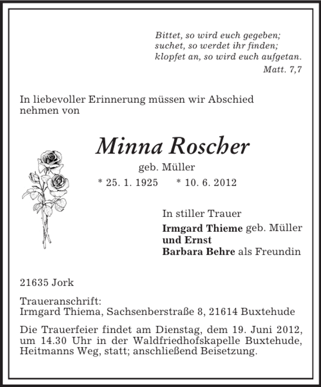 <p>Bittet, so wird euch gegeben;<br />suchet, so werdet ihr finden;<br />klopfet an, so wird euch aufgetan.<br />Matt. 7,7<br />In liebevoller Erinnerung müssen wir Abschied<br />nehmen von<br />Minna Roscher<br />geb. Müller<br />* 25. 1. 1925 * 10. 6. 2012<br />In stiller Trauer<br />Irmgard Thieme geb. Müller<br />und Ernst<br />Barbara Behre als Freundin<br />21635 Jork<br />Traueranschrift:<br />Irmgard Thiema, Sachsenberstraße 8, 21614 Buxtehude<br />Die Trauerfeier findet am Dienstag, dem 19. Juni 2012, um 14.30 Uhr in der Waldfriedhofskapelle Buxtehude, Heitmanns Weg, statt; anschließend Beisetzung.</p>