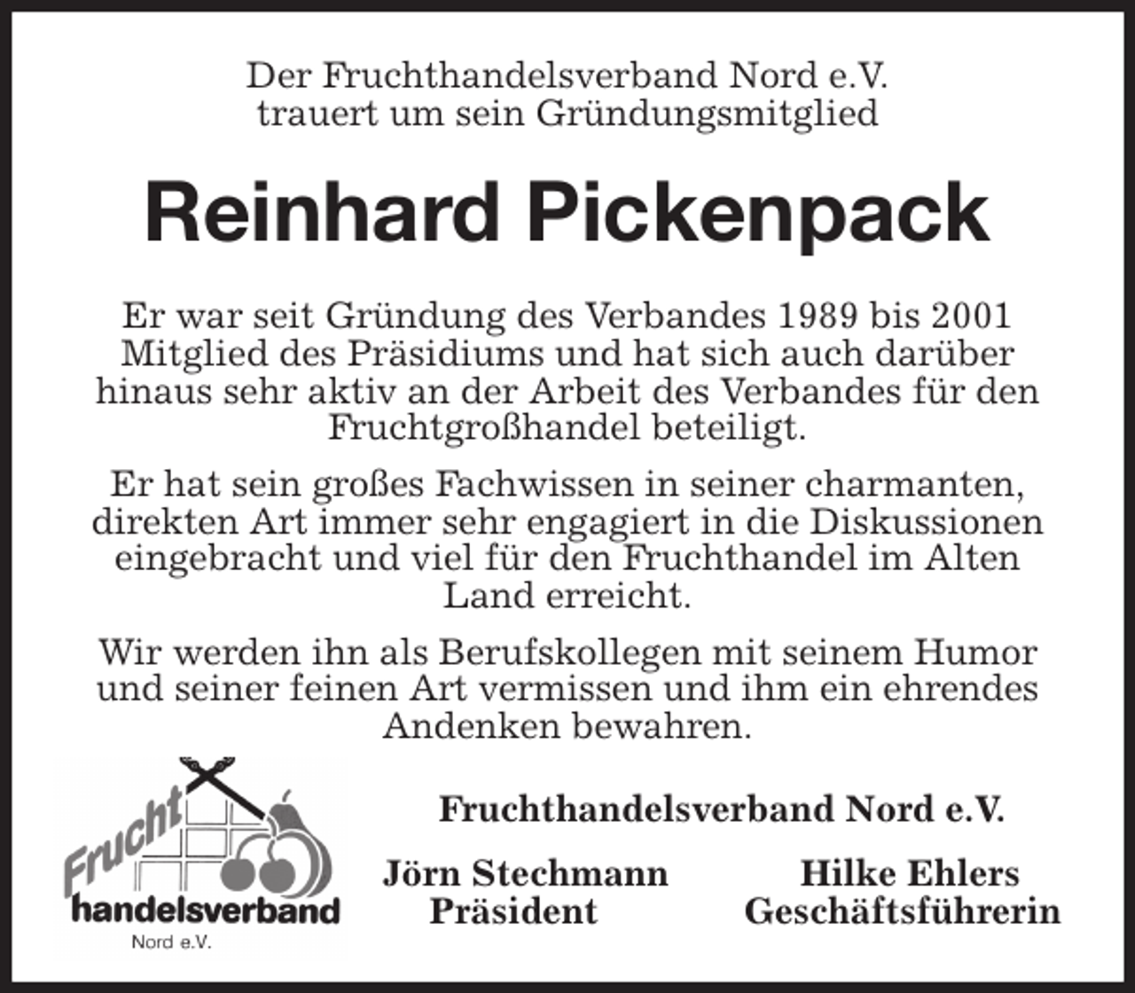 <p>Der Fruchthandelsverband Nord e.V.<br />trauert um sein Gründungsmitglied<br />Reinhard Pickenpack<br />Er war seit Gründung des Verbandes 1989 bis 2001<br />Mitglied des Präsidiums und hat sich auch darüber<br />hinaus sehr aktiv an der Arbeit des Verbandes für den Fruchtgroßhandel beteiligt.<br />Er hat sein großes Fachwissen in seiner charmanten,<br />direkten Art immer sehr engagiert in die Diskussionen eingebracht und viel für den Fruchthandel im Alten Land erreicht.<br />Wir werden ihn als Berufskollegen mit seinem Humor und seiner feinen Art vermissen und ihm ein ehrendes Andenken bewahren.<br />Fruchthandelsverband Nord e.V.<br />Jörn Stechmann Hilke Ehlers<br />Präsident Geschäftsführerin</p>