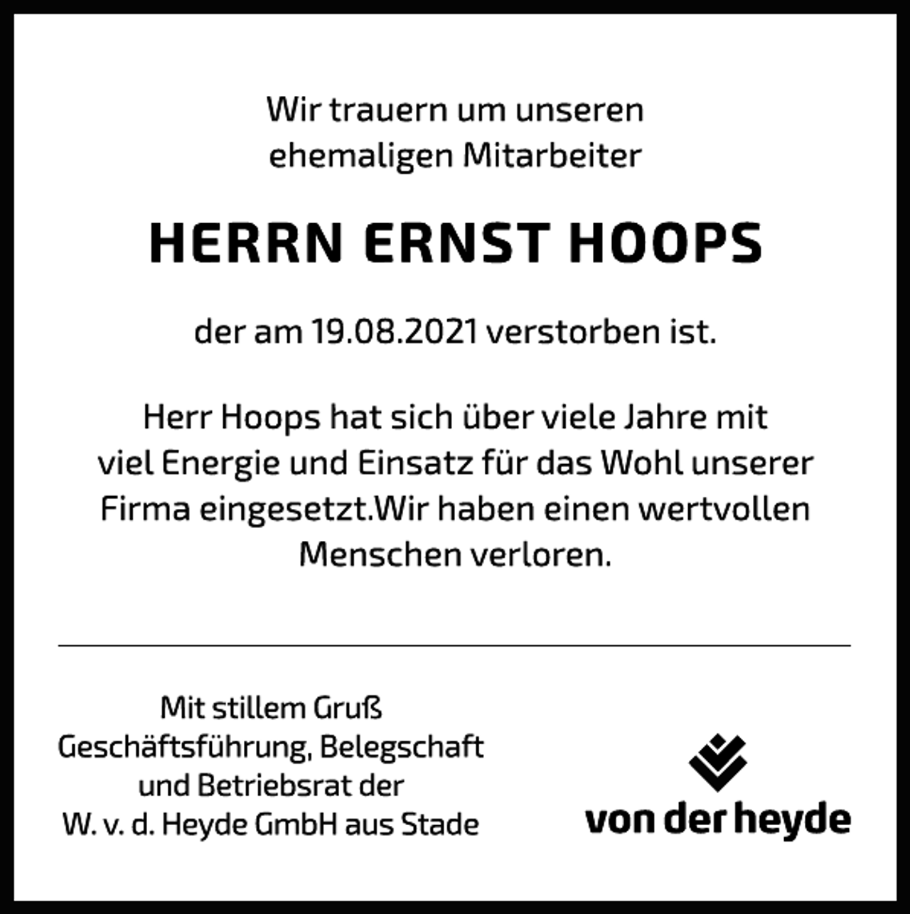 <p>Wir trauern um unseren<br />ehemaligen Mitarbeiter<br />HERRN ERNST HOOPS<br />der am 19.08.2021 verstorben ist.</p>
<p>Herr Hoops hat sich über viele Jahre mit<br />viel Energie und Einsatz für das Wohl unserer<br />Firma eingesetzt.Wir haben einen wertvollen<br />Menschen verloren.</p>
<p>Mit stillem Gruß<br />Geschäftsführung, Belegschaft<br />und Betriebsrat der<br />W. v. d. Heyde GmbH aus Stade</p>