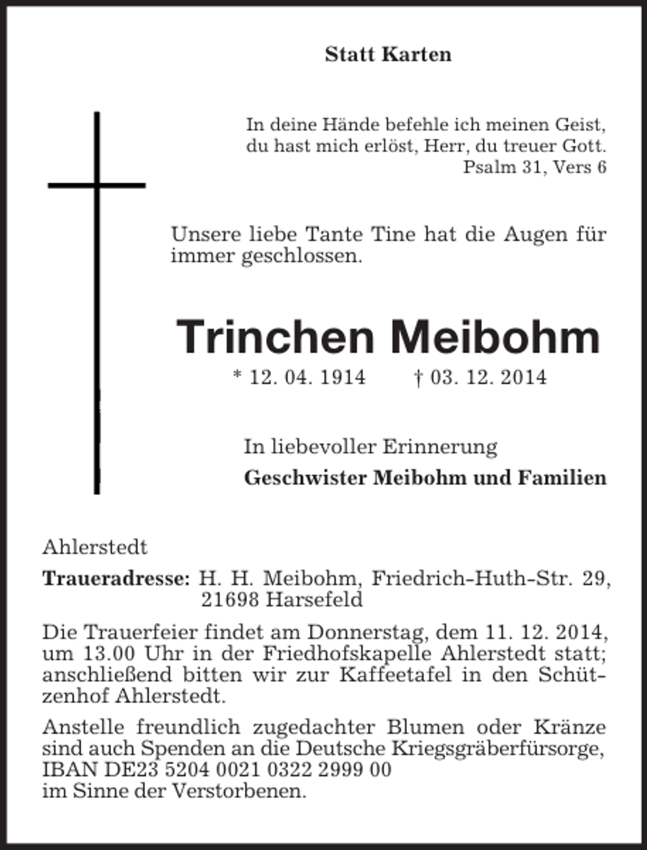 <p>Statt Karten<br />In deine Hände befehle ich meinen Geist,<br />du hast mich erlöst, Herr, du treuer Gott.<br />Psalm 31, Vers 6<br />Unsere liebe Tante Tine hat die Augen für immer geschlossen.<br />Trinchen Meibohm<br />* 12. 04. 1914 † 03. 12. 2014<br />In liebevoller Erinnerung<br />Geschwister Meibohm und Familien<br />Ahlerstedt<br />Traueradresse: H. H. Meibohm, Friedrich-Huth-Str. 29, 21698 Harsefeld<br />Die Trauerfeier findet am Donnerstag, dem 11. 12. 2014, um 13.00 Uhr in der Friedhofskapelle Ahlerstedt statt; anschließend bitten wir zur Kaffeetafel in den Schützenhof Ahlerstedt.<br />Anstelle freundlich zugedachter Blumen oder Kränze sind auch Spenden an die Deutsche Kriegsgräberfürsorge,<br />IBAN DE23 5204 0021 0322 2999 00<br />im Sinne der Verstorbenen.</p>
