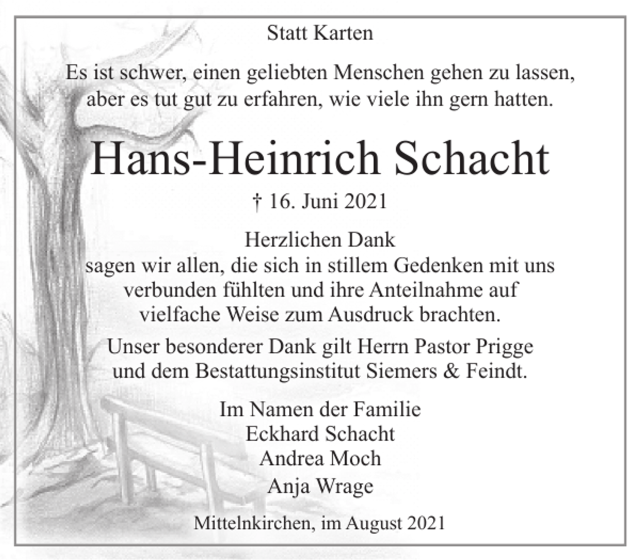 <p>Statt Karten<br />Es ist schwer, einen geliebten Menschen gehen zu lassen,<br />aber es tut gut zu erfahren, wie viele ihn gern hatten.<br />Hans-Heinrich Schacht<br />† 16. Juni 2021<br />Herzlichen Dank<br />sagen wir allen, die sich in stillem Gedenken mit uns verbunden fühlten und ihre Anteilnahme auf vielfache Weise zum Ausdruck brachten.<br />Unser besonderer Dank gilt Herrn Pastor Prigge<br />und dem Bestattungsinstitut Siemers &amp; Feindt.<br />Im Namen der Familie<br />Eckhard Schacht<br />Andrea Moch<br />Anja Wrage<br />Mittelnkirchen, im August 2021</p>