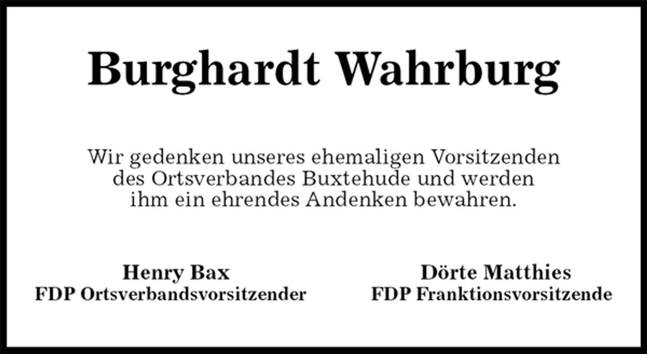 <p>Burghardt Wahrburg<br />Wir gedenken unseres ehemaligen Vorsitzenden<br />des Ortsverbandes Buxtehude und werden<br />ihm ein ehrendes Andenken bewahren.<br />Henry Bax Dörte Matthies<br />FDP Ortsverbandsvorsitzender FDP Franktionsvorsitzende</p>