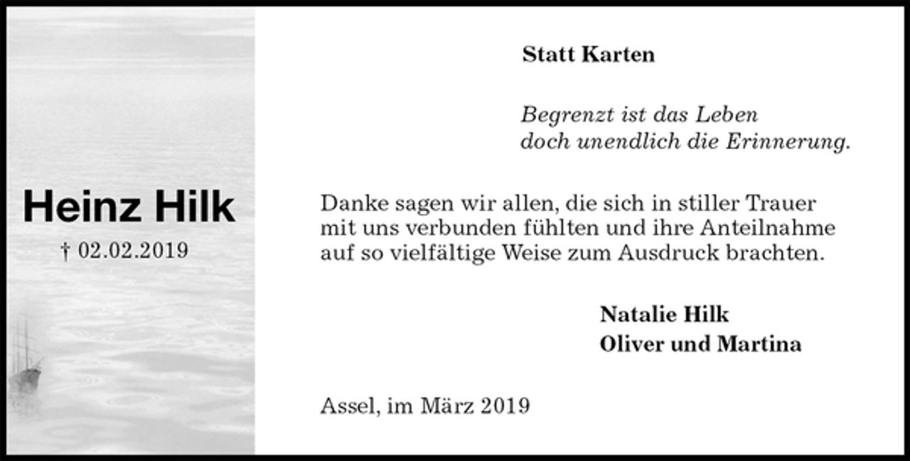 <p>Statt Karten<br />Begrenzt ist das Leben<br />doch unendlich die Erinnerung.<br />Danke sagen wir allen, die sich in stiller Trauer mit uns verbunden fühlten und ihre Anteilnahme auf so vielfältige Weise zum Ausdruck brachten.<br />Natalie Hilk<br />Oliver und Martina<br />Assel, im März 2019</p><p>Heinz Hilk<br />† 02.02.2019</p>