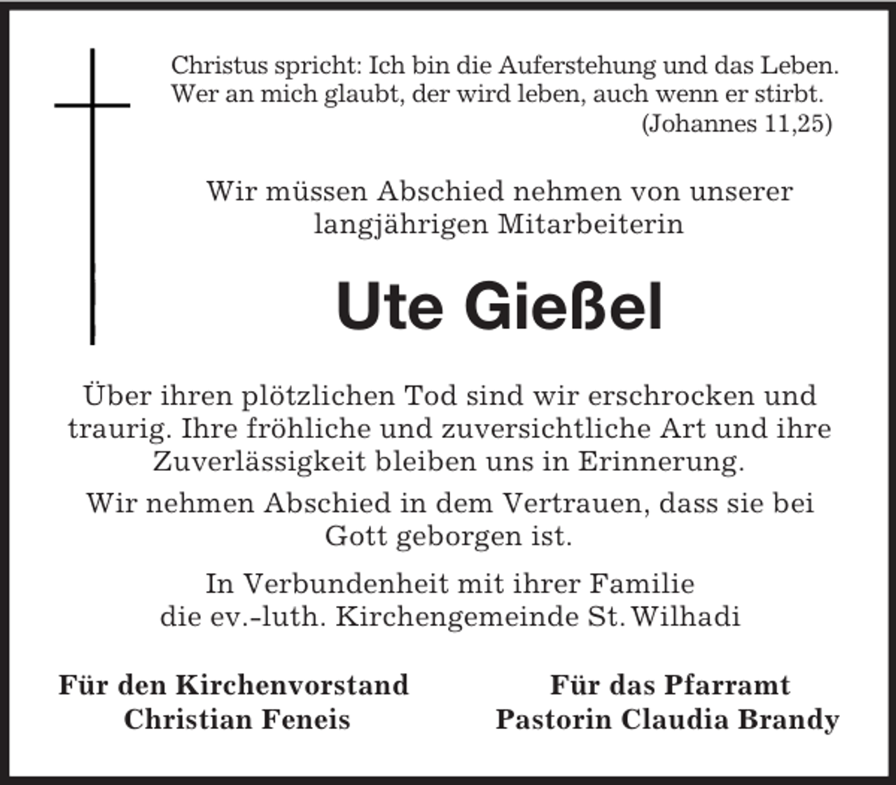 <p>Christus spricht: Ich bin die Auferstehung und das Leben.<br />Wer an mich glaubt, der wird leben, auch wenn er stirbt.<br />(Johannes 11,25)</p><p>Wir müssen Abschied nehmen von unserer<br />langjährigen Mitarbeiterin</p><p>Ute Gießel<br />Über ihren plötzlichen Tod sind wir erschrocken und<br />traurig. Ihre fröhliche und zuversichtliche Art und ihre<br />Zuverlässigkeit bleiben uns in Erinnerung.<br />Wir nehmen Abschied in dem Vertrauen, dass sie bei<br />Gott geborgen ist.<br />In Verbundenheit mit ihrer Familie<br />die ev.-luth. Kirchengemeinde St. Wilhadi<br />Für den Kirchenvorstand<br />Christian Feneis</p><p>Für das Pfarramt<br />Pastorin Claudia Brandy</p>
