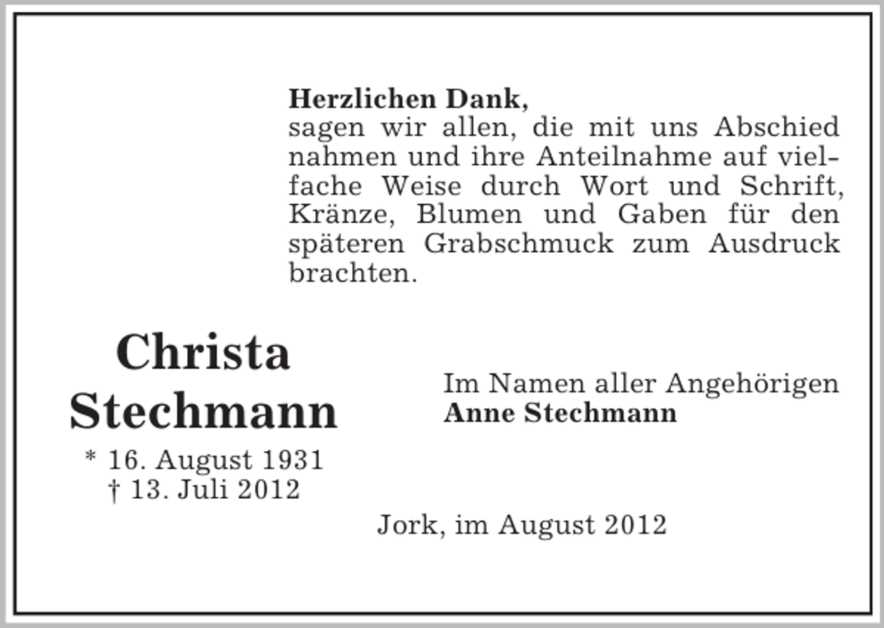 <p>Herzlichen Dank,<br />sagen wir allen, die mit uns Abschied<br />nahmen und ihre Anteilnahme auf vielfache Weise durch Wort und Schrift,<br />Kränze, Blumen und Gaben für den<br />späteren Grabschmuck zum Ausdruck<br />brachten.</p><p>Christa<br />Stechmann</p><p>Im Namen aller Angehörigen<br />Anne Stechmann</p><p>* 16. August 1931<br />† 13. Juli 2012<br />Jork, im August 2012</p>