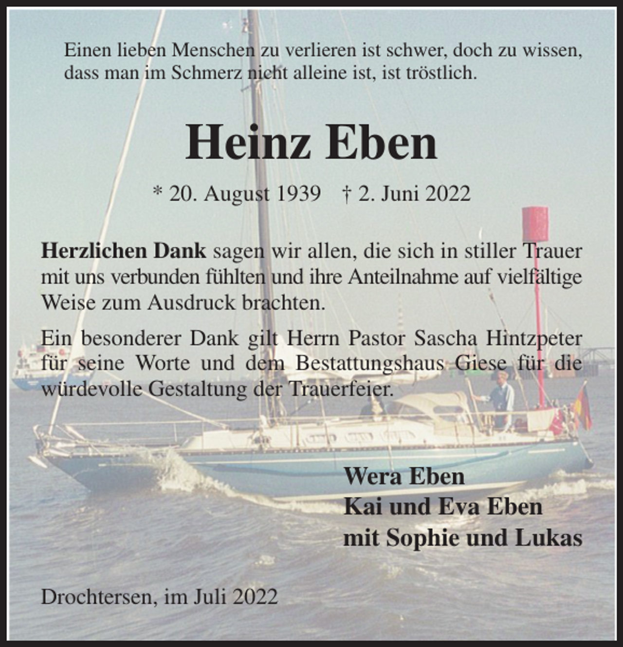 <p>Einen lieben Menschen zu verlieren ist schwer, doch zu wissen, dass man im Schmerz nicht alleine ist, ist tröstlich.<br />Heinz Eben<br />* 20. August 1939 † 2. Juni 2022<br />Herzlichen Dank sagen wir allen, die sich in stiller Trauer mit uns verbunden fühlten und ihre Anteilnahme auf vielfältige<br />Weise zum Ausdruck brachten.<br />Ein besonderer Dank gilt Herrn Pastor Sascha Hintzpeter für seine Worte und dem Bestattungshaus Giese für die würdevolle Gestaltung der Trauerfeier.</p><p>Wera Eben<br />Kai und Eva Eben<br />mit Sophie und Lukas<br />Drochtersen, im Juli 2022</p>