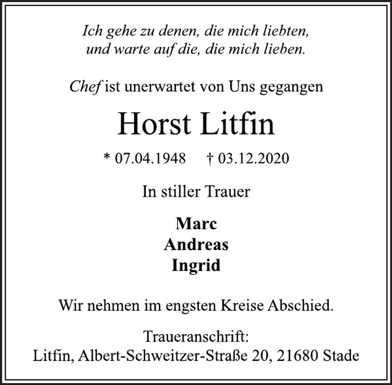 <p>Ich gehe zu denen, die mich liebten,<br />und warte auf die, die mich lieben.<br />Chef ist unerwartet von Uns gegangen<br />Horst Litfin<br />* 07.04.1948 † 03.12.2020<br />In stiller Trauer<br />Marc<br />Andreas<br />Ingrid<br />Wir nehmen im engsten Kreise Abschied.<br />Traueranschrift:<br />Litfin, Albert-Schweitzer-Straße 20, 21680 Stade</p>