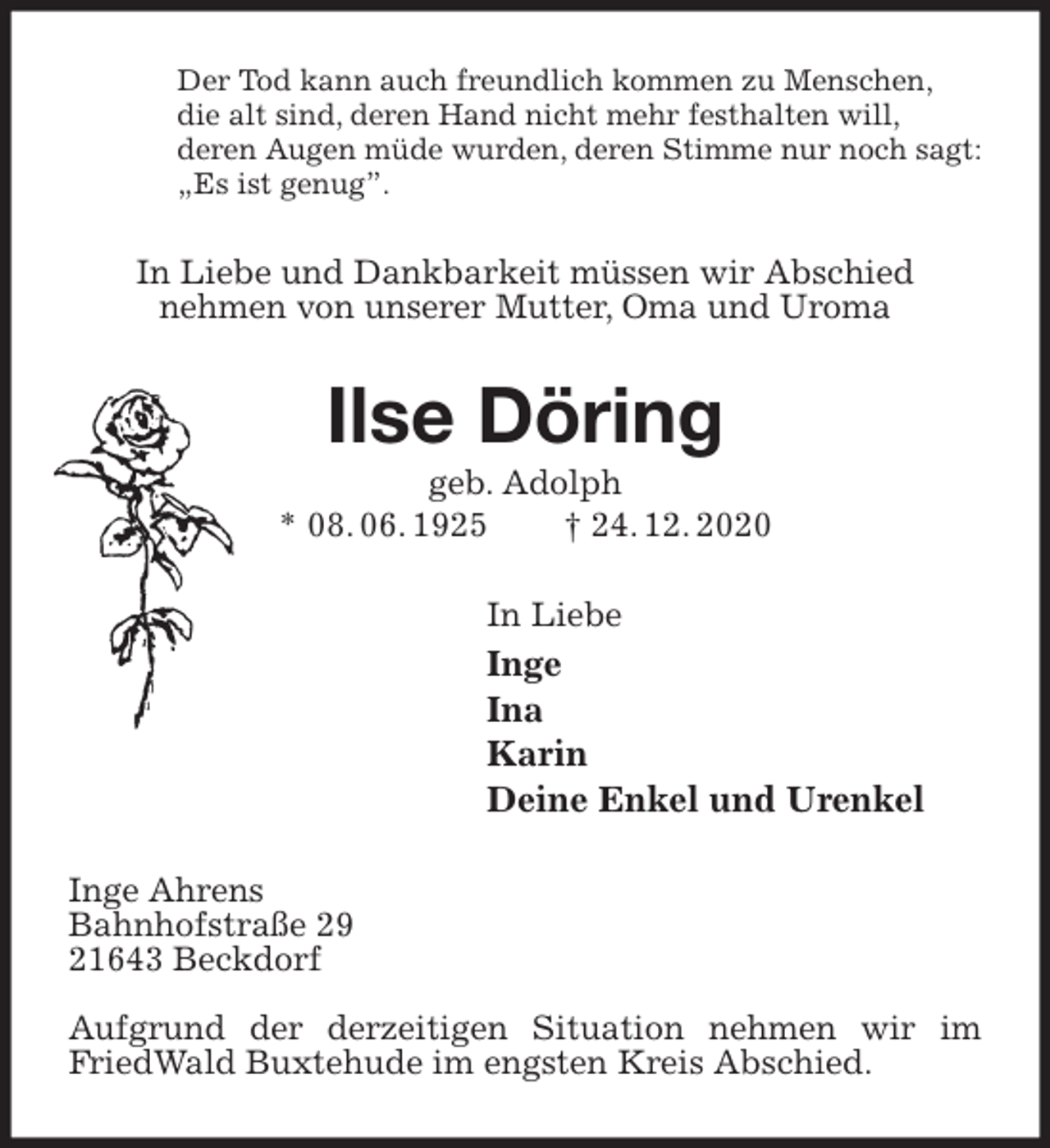 <p>Der Tod kann auch freundlich kommen zu Menschen,<br />die alt sind, deren Hand nicht mehr festhalten will,<br />deren Augen müde wurden, deren Stimme nur noch sagt:<br />„Es ist genug”.<br />In Liebe und Dankbarkeit müssen wir Abschied<br />nehmen von unserer Mutter, Oma und Uroma<br />Ilse Döring<br />geb. Adolph<br />* 08. 06. 1925 † 24. 12. 2020<br />In Liebe<br />Inge<br />Ina<br />Karin<br />Deine Enkel und Urenkel<br />Inge Ahrens<br />Bahnhofstraße 29<br />21643 Beckdorf</p>
<p>Aufgrund der derzeitigen Situation nehmen wir im FriedWald Buxtehude im engsten Kreis Abschied.</p>