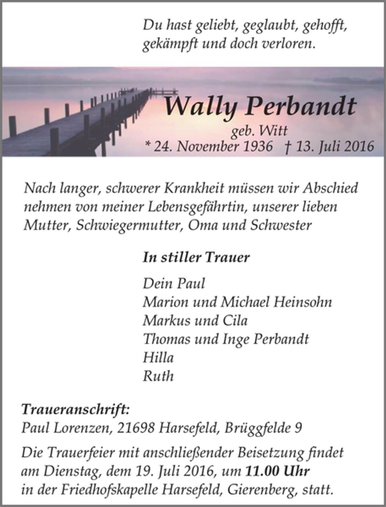 <p>Du hast geliebt, geglaubt, gehofft,<br />gekämpft und doch verloren.<br />Wally Perbandt<br />geb. Witt<br />* 24. November 1936 13. Juli 2016<br />Nach langer, schwerer Krankheit müssen wir Abschied<br />nehmen von meiner Lebensgefährtin, unserer lieben<br />Mutter, Schwiegermutter, Oma und Schwester<br />In stiller Trauer<br />Dein Paul<br />Marion und Michael Heinsohn<br />Markus und Cila<br />Thomas und Inge Perbandt<br />Hilla<br />Ruth<br />Traueranschrift:<br />Paul Lorenzen, 21698 Harsefeld, Brüggfelde 9<br />Die Trauerfeier mit anschließender Beisetzung findet<br />am Dienstag, dem 19. Juli 2016, um 11.00 Uhr<br />in der Friedhofskapelle Harsefeld, Gierenberg, statt.</p>