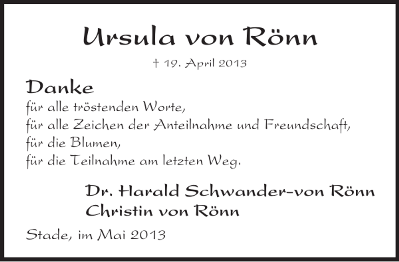 <p>Ursula von Rönn<br />† 19. April 2013</p><p>Danke<br />für alle tröstenden Worte,<br />für alle Zeichen der Anteilnahme und Freundschaft,<br />für die Blumen,<br />für die Teilnahme am letzten Weg.</p><p>Dr. Harald Schwander-von Rönn<br />Christin von Rönn<br />Stade, im Mai 2013</p>