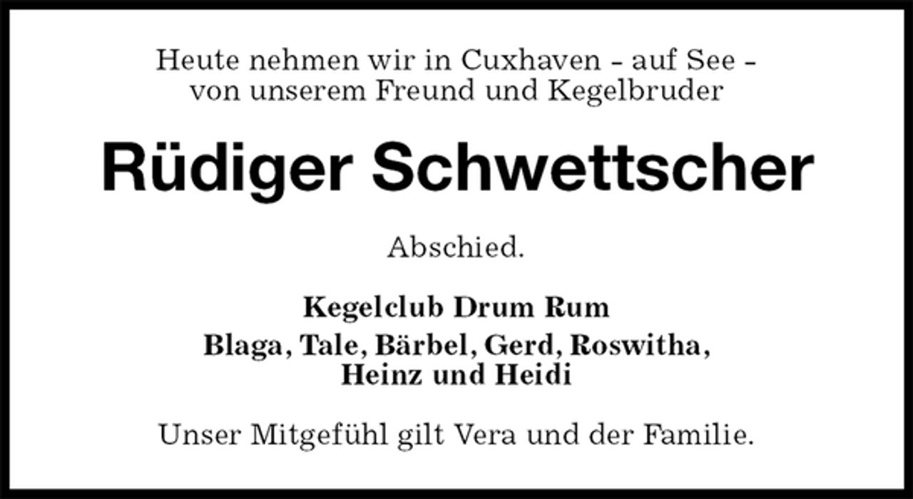 <p>Heute nehmen wir in Cuxhaven - auf See -<br />von unserem Freund und Kegelbruder<br />Rüdiger Schwettscher<br />Abschied.<br />Kegelclub Drum Rum<br />Blaga, Tale, Bärbel, Gerd, Roswitha,<br />Heinz und Heidi<br />Unser Mitgefühl gilt Vera und der Familie.</p>