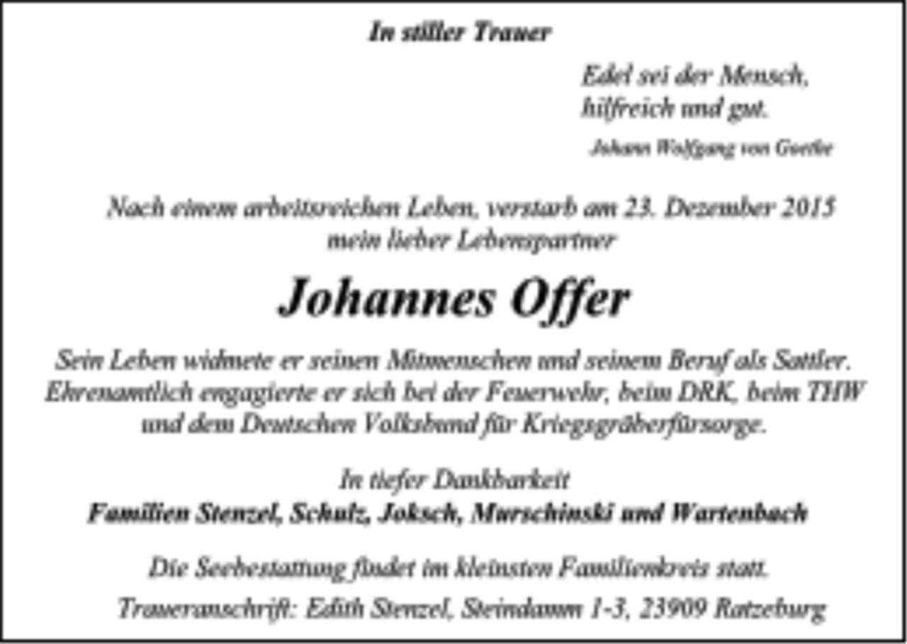 <p>In stiller Trauer</p>
<p>Edel sei der Mensch,</p>
<p>hilfreich und gut.</p>
<p>Johann Wolfgang von Goethe</p>
<p>Nach einem arbeitsreichen Leben, verstarb am 23. Dezember 2015</p>
<p>mein lieber Lebenspartner</p>
<p>Johannes Offer</p>
<p>Sein Leben widmete er seinen Mitmenschen und seinem Beruf als Sattler.<br />Ehrenamtlich engagierte er sich bei der Feuerwehr, beim DRK, beim THW<br />und dem Deutschen Volksbund für Kriegsgräberfürsorge.</p>
<p>In tiefer Dankbarkeit</p>
<p>Familien Stenzel, Schulz, Joksch, Murschinski und Wartenbach</p>
<p>Die Seebestattung findet im kleinsten Familienkreis statt.</p>
<p>Traueranschrift: Edith Stenzel, Steindamm 1-3, 23909 Ratzeburg</p>