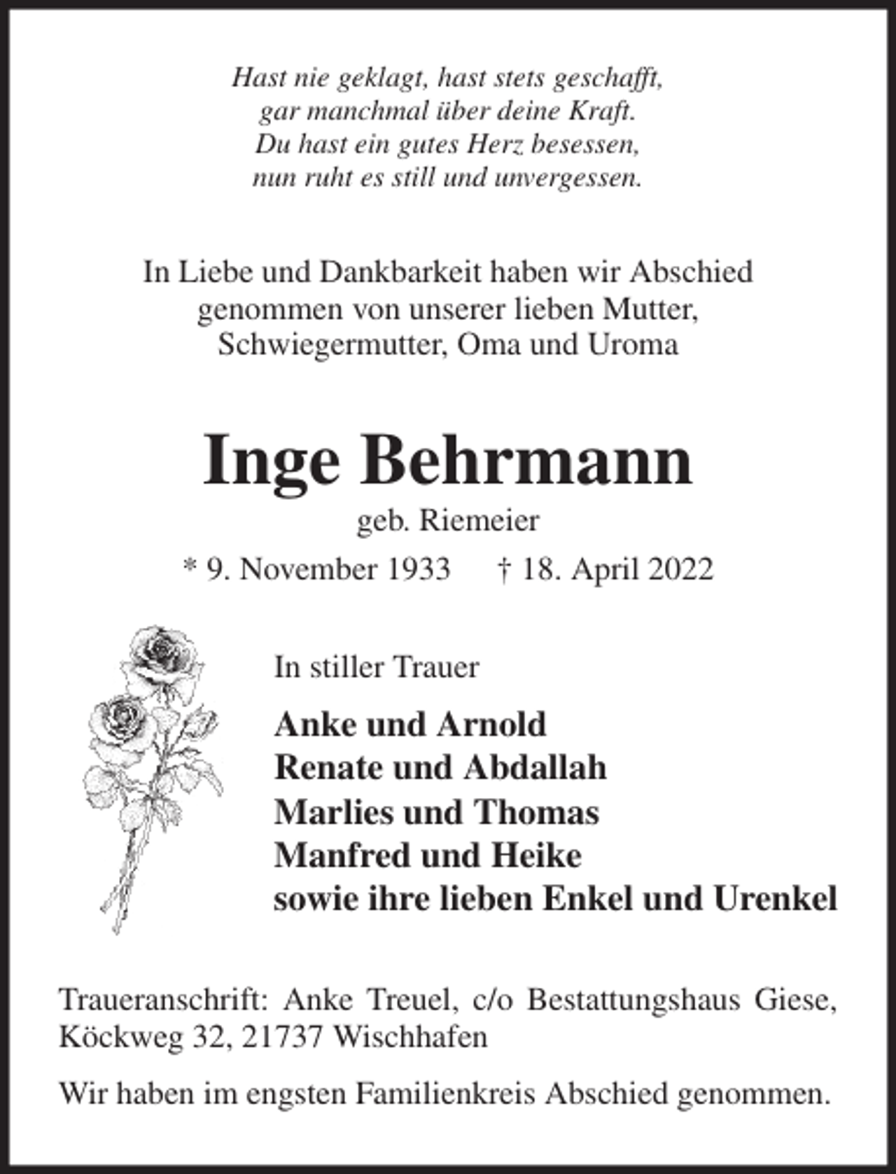 <p>Hast nie geklagt, hast stets geschafft,<br />gar manchmal über deine Kraft.<br />Du hast ein gutes Herz besessen,<br />nun ruht es still und unvergessen.<br />In Liebe und Dankbarkeit haben wir Abschied<br />genommen von unserer lieben Mutter,<br />Schwiegermutter, Oma und Uroma<br />Inge Behrmann<br />geb. Riemeier<br />* 9. November 1933 † 18. April 2022<br />In stiller Trauer<br />Anke und Arnold<br />Renate und Abdallah<br />Marlies und Thomas<br />Manfred und Heike<br />sowie ihre lieben Enkel und Urenkel<br />Traueranschrift: Anke Treuel, c/o Bestattungshaus Giese, Köckweg 32, 21737 Wischhafen<br />Wir haben im engsten Familienkreis Abschied genommen.</p>