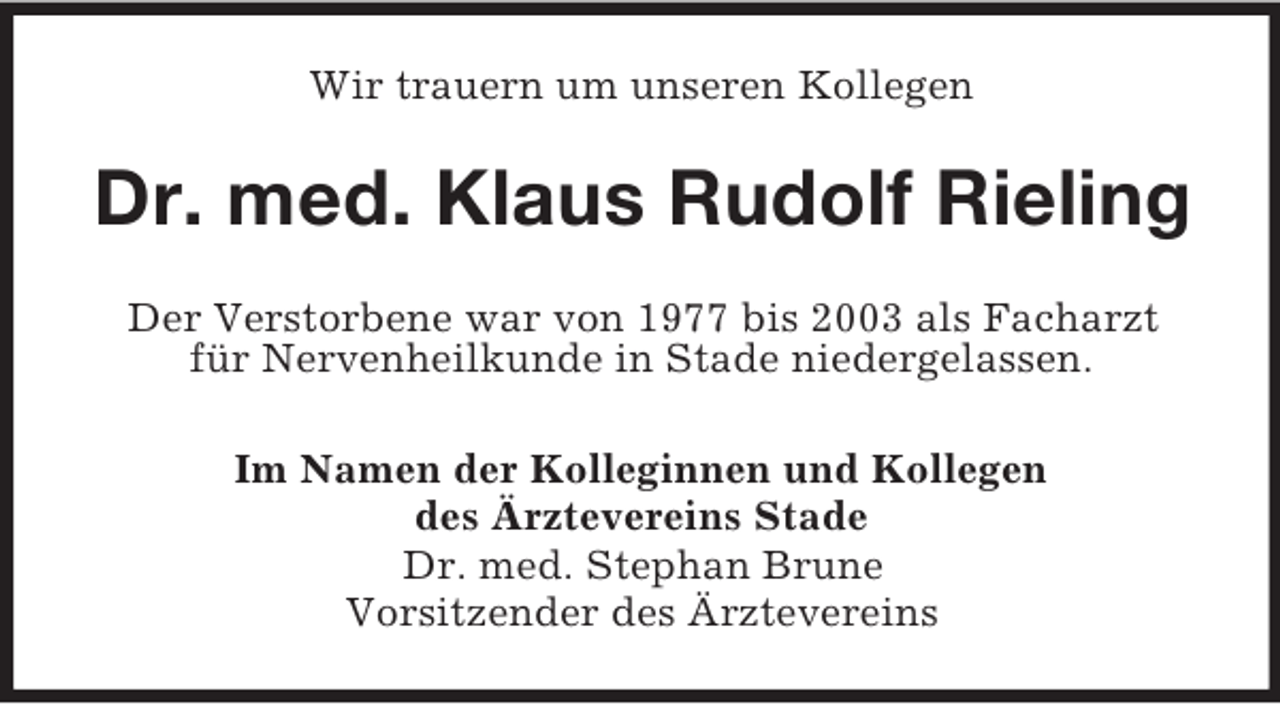 <p>Wir trauern um unseren Kollegen<br />Dr. med. Klaus Rudolf Rieling<br />Der Verstorbene war von 1977 bis 2003 als Facharzt<br />für Nervenheilkunde in Stade niedergelassen.<br />Im Namen der Kolleginnen und Kollegen<br />des Ärztevereins Stade<br />Dr. med. Stephan Brune<br />Vorsitzender des Ärztevereins</p>
