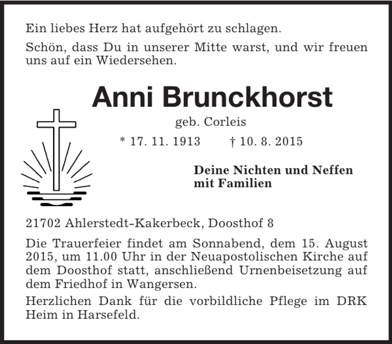 <p>Ein liebes Herz hat aufgehört zu schlagen.<br />Schön, dass Du in unserer Mitte warst, und wir freuen uns auf ein Wiedersehen.<br />Anni Brunckhorst<br />geb. Corleis<br />* 17. 11. 1913 † 10. 8. 2015<br />Deine Nichten und Neffen<br />mit Familien<br />21702 Ahlerstedt-Kakerbeck, Doosthof 8<br />Die Trauerfeier findet am Sonnabend, dem 15. August 2015, um 11.00 Uhr in der Neuapostolischen Kirche auf dem Doosthof statt, anschließend Urnenbeisetzung auf dem Friedhof in Wangersen.<br />Herzlichen Dank für die vorbildliche Pflege im DRK Heim in Harsefeld.</p>