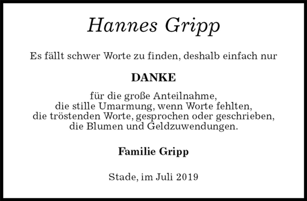 <p>Hannes Gripp<br />Es fällt schwer Worte zu finden, deshalb einfach nur<br />DANKE<br />für die große Anteilnahme,<br />die stille Umarmung, wenn Worte fehlten,<br />die tröstenden Worte, gesprochen oder geschrieben,<br />die Blumen und Geldzuwendungen.<br />Familie Gripp<br />Stade, im Juli 2019</p>