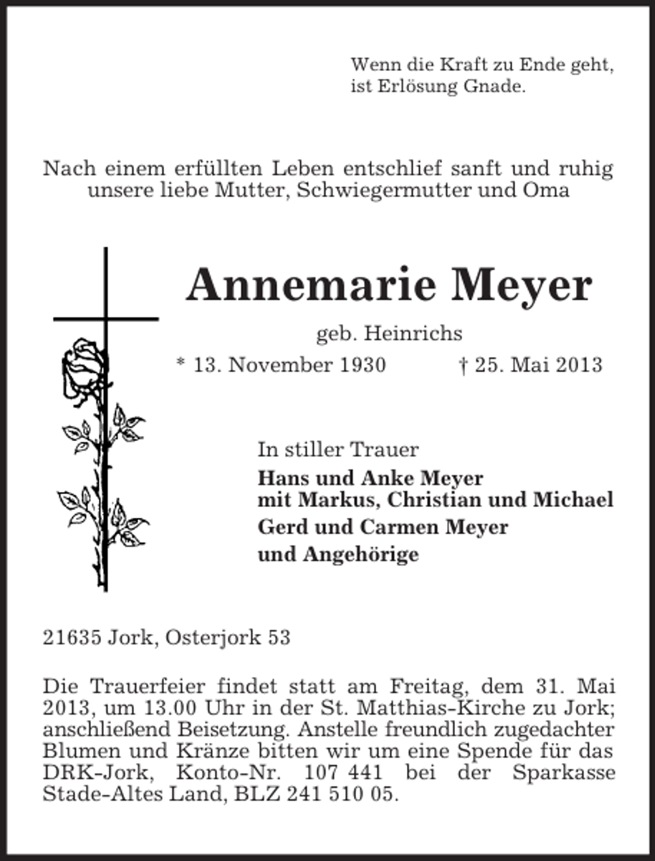 <p>Wenn die Kraft zu Ende geht,<br />ist Erlösung Gnade.</p><p>Nach einem erfüllten Leben entschlief sanft und ruhig<br />unsere liebe Mutter, Schwiegermutter und Oma</p><p>Annemarie Meyer<br />geb. Heinrichs<br />* 13. November 1930<br />† 25. Mai 2013</p><p>In stiller Trauer<br />Hans und Anke Meyer<br />mit Markus, Christian und Michael<br />Gerd und Carmen Meyer<br />und Angehörige</p><p>21635 Jork, Osterjork 53<br />Die Trauerfeier findet statt am Freitag, dem 31. Mai<br />2013, um 13.00 Uhr in der St. Matthias-Kirche zu Jork;<br />anschließend Beisetzung. Anstelle freundlich zugedachter<br />Blumen und Kränze bitten wir um eine Spende für das<br />DRK-Jork, Konto-Nr. 107 441 bei der Sparkasse<br />Stade-Altes Land, BLZ 241 515.</p>