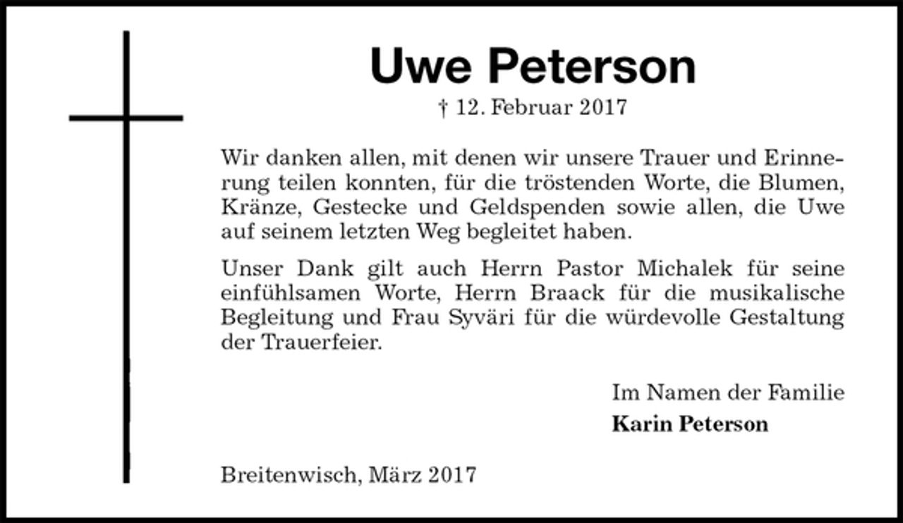 <p>Uwe Peterson<br />† 12. Februar 2017<br />Wir danken allen, mit denen wir unsere Trauer und Erinnerung teilen konnten, für die tröstenden Worte, die Blumen, Kränze, Gestecke und Geldspenden sowie allen, die Uwe auf seinem letzten Weg begleitet haben.<br />Unser Dank gilt auch Herrn Pastor Michalek für seine<br />einfühlsamen Worte, Herrn Braack für die musikalische<br />Begleitung und Frau Syväri für die würdevolle Gestaltung der Trauerfeier.<br />Im Namen der Familie<br />Karin Peterson<br />Breitenwisch, März 2017</p>