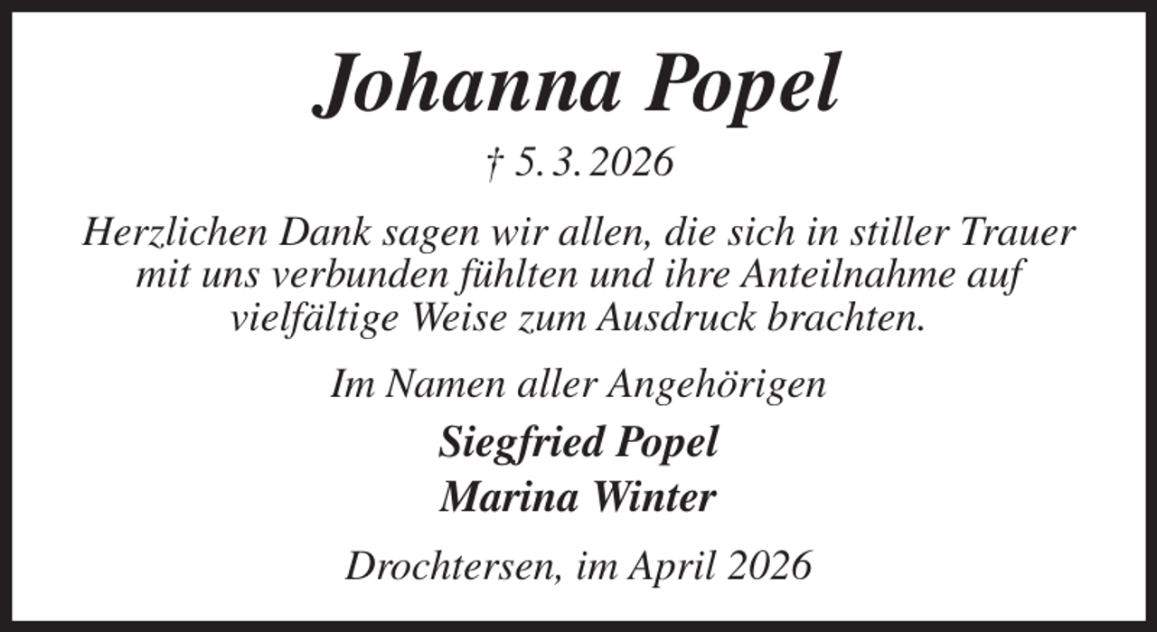 <p>Johanna Popel<br />† 5. 3. 2026<br />Herzlichen Dank sagen wir allen, die sich in stiller Trauer mit uns verbunden fühlten und ihre Anteilnahme auf<br />vielfältige Weise zum Ausdruck brachten.<br />Im Namen aller Angehörigen<br />Siegfried Popel<br />Marina Winter<br />Drochtersen, im April 2026</p>