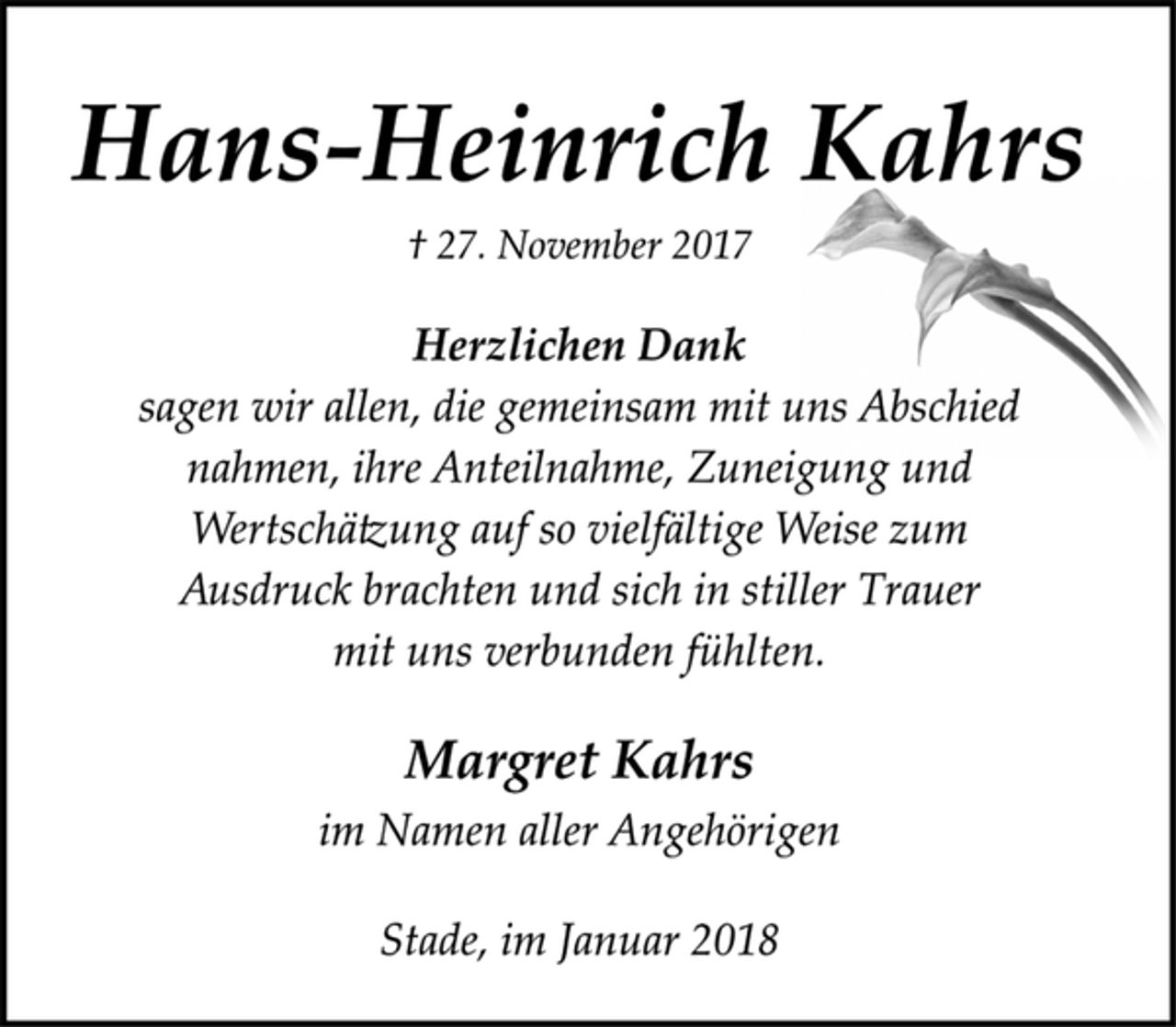 <p>Hans-Heinrich Kahrs<br />† 27. November 2017<br />Herzlichen Dank</p>
<p>sagen wir allen, die gemeinsam mit uns Abschied<br />nahmen, ihre Anteilnahme, Zuneigung und<br />Wertschätzung auf so vielfältige Weise zum<br />Ausdruck brachten und sich in stiller Trauer<br />mit uns verbunden fühlten.</p>
<p>Margret Kahrs</p>
<p>im Namen aller Angehörigen</p>
<p>Stade, im Januar 2018</p>