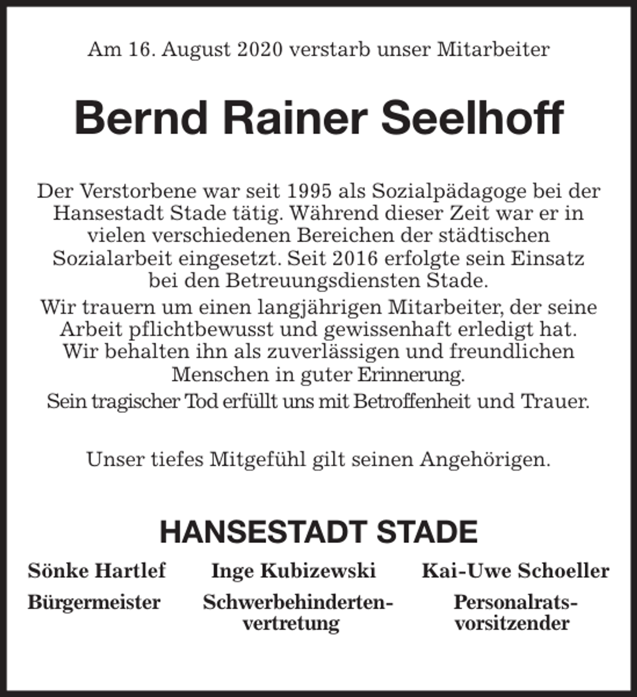 <p>Am 16. August 2020 verstarb unser Mitarbeiter<br />Bernd Rainer Seelhoff<br />Der Verstorbene war seit 1995 als Sozialpädagoge bei der<br />Hansestadt Stade tätig. Während dieser Zeit war er in<br />vielen verschiedenen Bereichen der städtischen<br />Sozialarbeit eingesetzt. Seit 2016 erfolgte sein Einsatz<br />bei den Betreuungsdiensten Stade.<br />Wir trauern um einen langjährigen Mitarbeiter, der seine<br />Arbeit pflichtbewusst und gewissenhaft erledigt hat.<br />Wir behalten ihn als zuverlässigen und freundlichen<br />Menschen in guter Erinnerung.<br />Sein tragischer Tod erfüllt uns mit Betroffenheit und Trauer.<br />Unser tiefes Mitgefühl gilt seinen Angehörigen.</p>
<p>HANSESTADT STADE<br />Sönke Hartlef Inge Kubizewski Kai-Uwe Schoeller<br />Bürgermeister Schwerbehinderten- Personalrats-<br />vertretung vorsitzender</p>