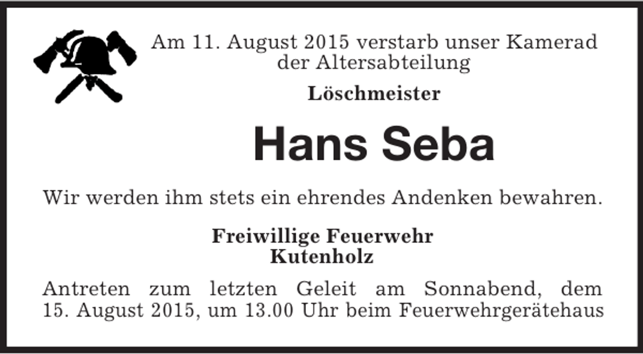 <p>Am 11. August 2015 verstarb unser Kamerad<br />der Altersabteilung<br />Löschmeister<br />Hans Seba<br />Wir werden ihm stets ein ehrendes Andenken bewahren.<br />Freiwillige Feuerwehr<br />Kutenholz<br />Antreten zum letzten Geleit am Sonnabend, dem<br />15. August 2015, um 13.00 Uhr beim Feuerwehrgerätehaus</p>