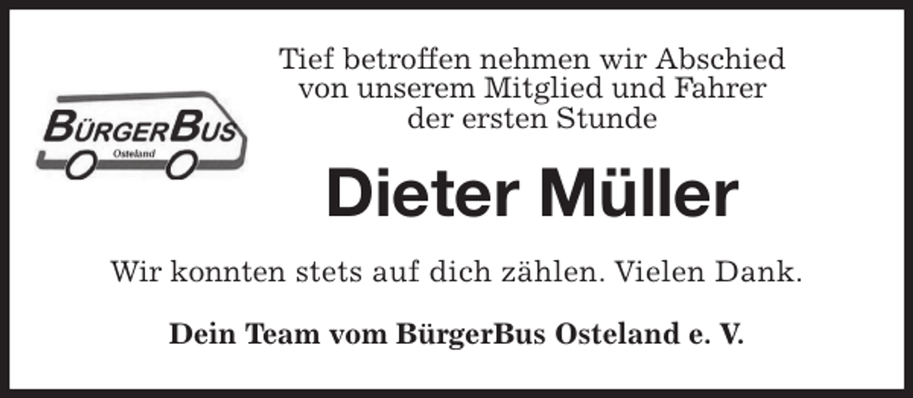 <p>Tief betroffen nehmen wir Abschied<br />von unserem Mitglied und Fahrer<br />der ersten Stunde<br />Dieter Müller<br />Wir konnten stets auf dich zählen. Vielen Dank.<br />Dein Team vom BürgerBus Osteland e. V.</p>