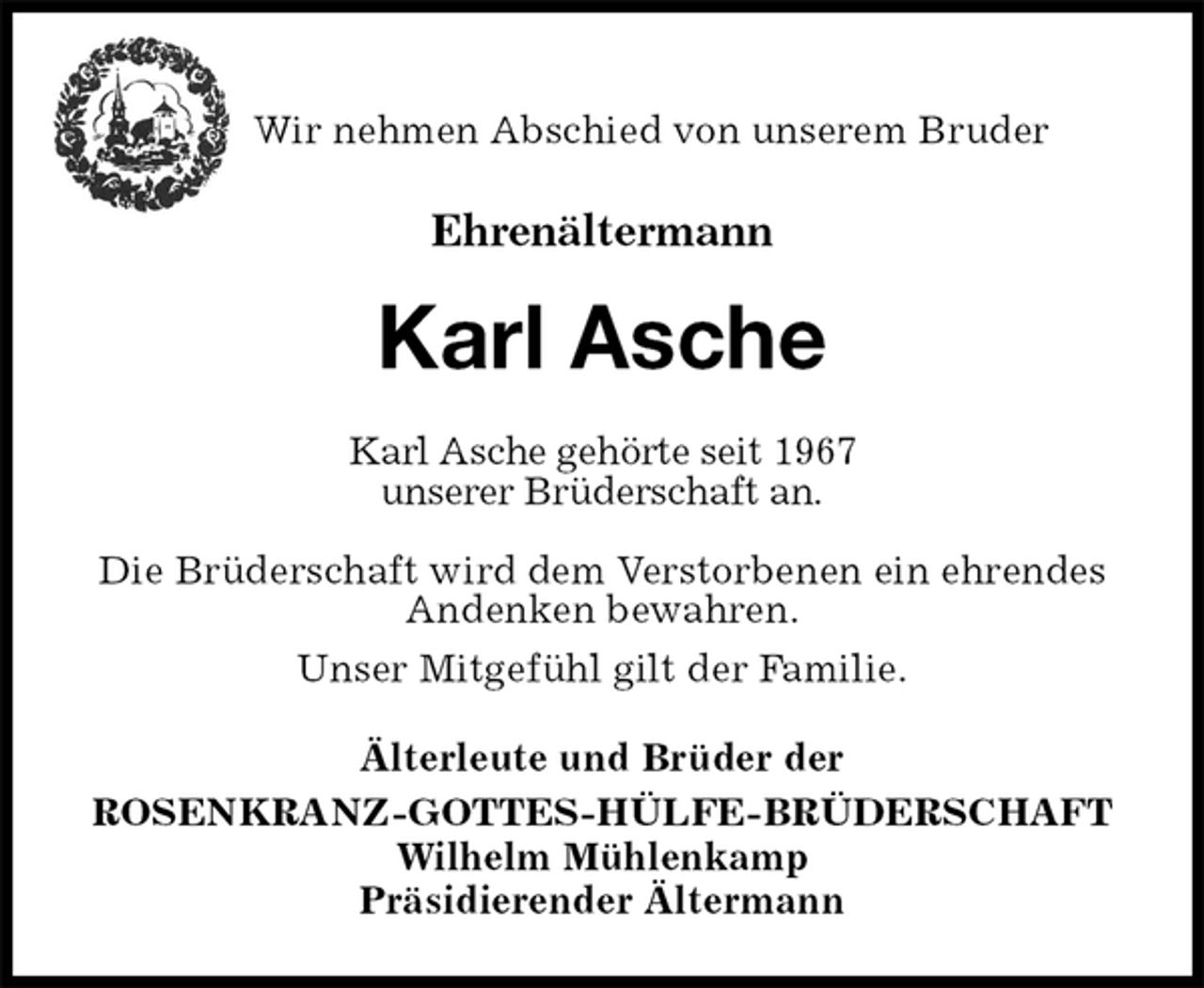<p>Wir nehmen Abschied von unserem Bruder<br />Ehrenältermann<br />Karl Asche<br />Älterleute und Brüder der<br />ROSENKRANZ-GOTTES-HÜLFE-BRÜDERSCHAFT<br />Wilhelm Mühlenkamp<br />Präsidierender Ältermann<br />Karl Asche gehörte seit 1967<br />unserer Brüderschaft an.<br />Die Brüderschaft wird dem Verstorbenen ein ehrendes Andenken bewahren.<br />Unser Mitgefühl gilt der Familie.</p>