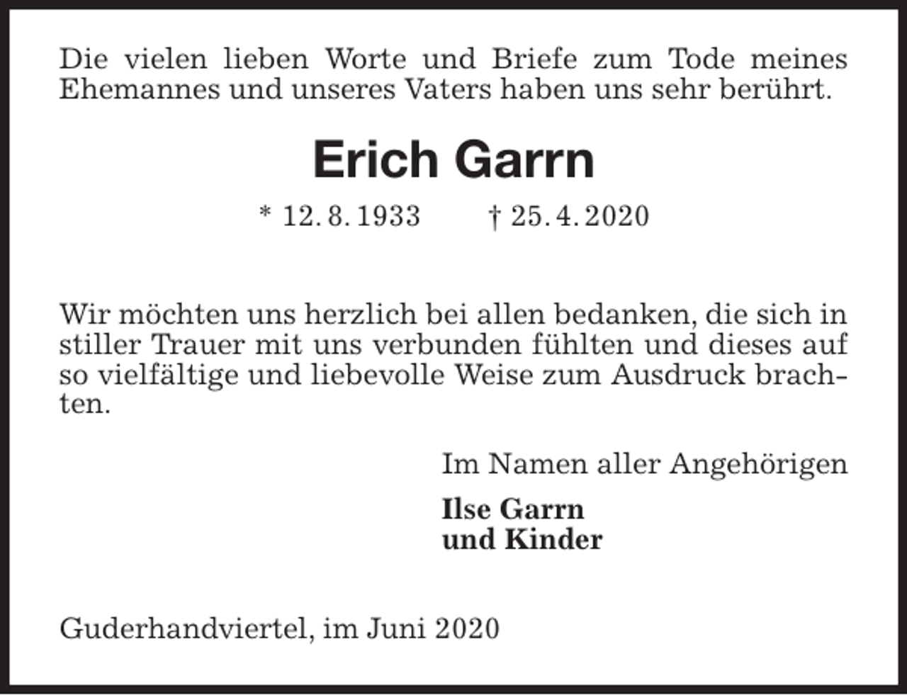 <p>Die vielen lieben Worte und Briefe zum Tode meines Ehemannes und unseres Vaters haben uns sehr berührt.<br />Erich Garrn<br />* 12. 8. 1933 † 25. 4. 2020</p>
<p>Wir möchten uns herzlich bei allen bedanken, die sich in stiller Trauer mit uns verbunden fühlten und dieses auf so vielfältige und liebevolle Weise zum Ausdruck brachten.<br />Im Namen aller Angehörigen<br />Ilse Garrn<br />und Kinder</p>
<p>Guderhandviertel, im Juni 2020</p>
