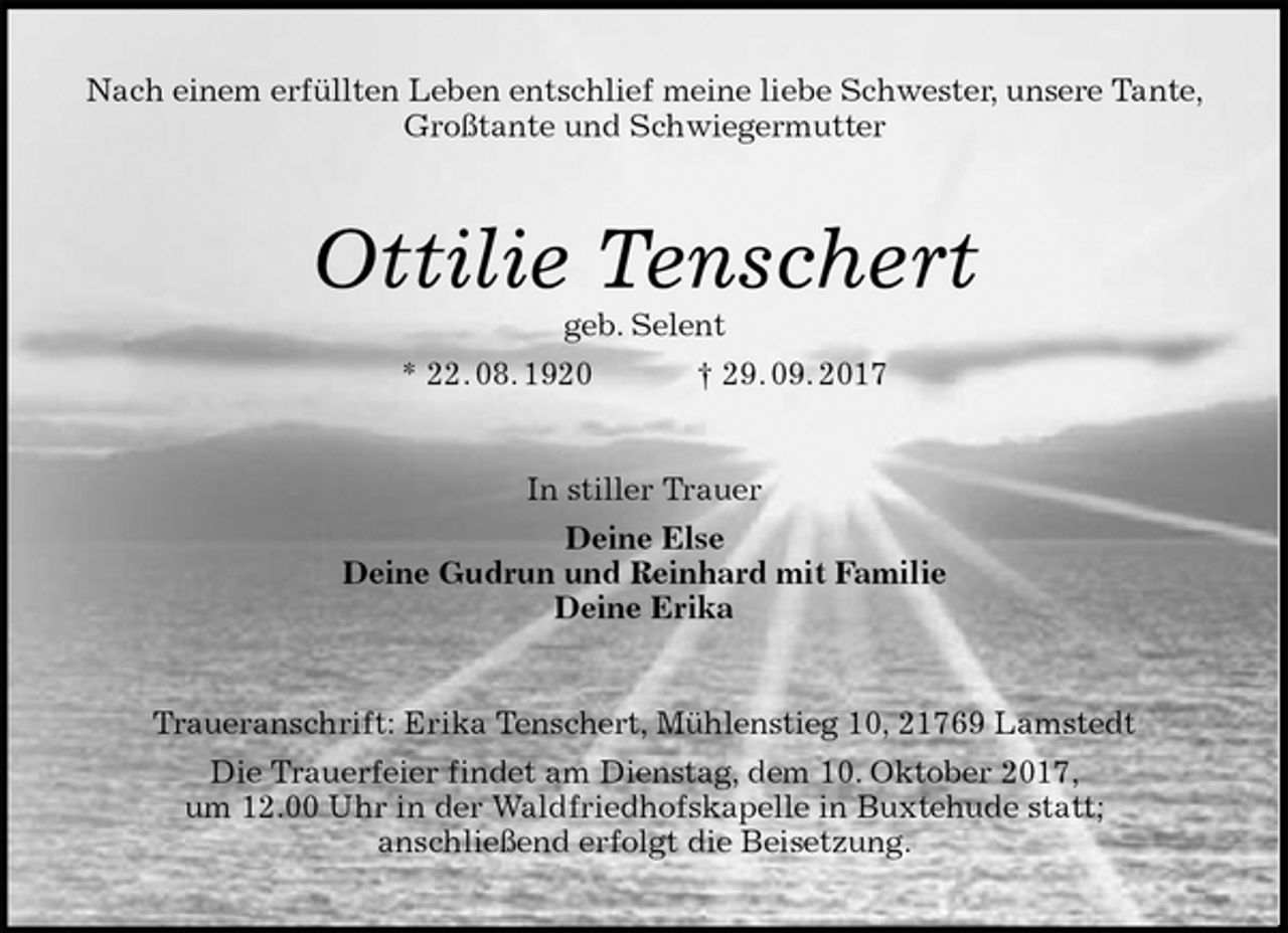 <p>Nach einem erfüllten Leben entschlief meine liebe Schwester, unsere Tante, Großtante und Schwiegermutter<br />Ottilie Tenschert<br />geb. Selent<br />* 22. 08. 1920 † 29. 09. 2017<br />In stiller Trauer<br />Deine Else<br />Deine Gudrun und Reinhard mit Familie<br />Deine Erika<br />Traueranschrift: Erika Tenschert, Mühlenstieg 10, 21769 Lamstedt<br />Die Trauerfeier findet am Dienstag, dem 10. Oktober 2017,<br />um 12.00 Uhr in der Waldfriedhofskapelle in Buxtehude statt;<br />anschließend erfolgt die Beisetzung.</p>