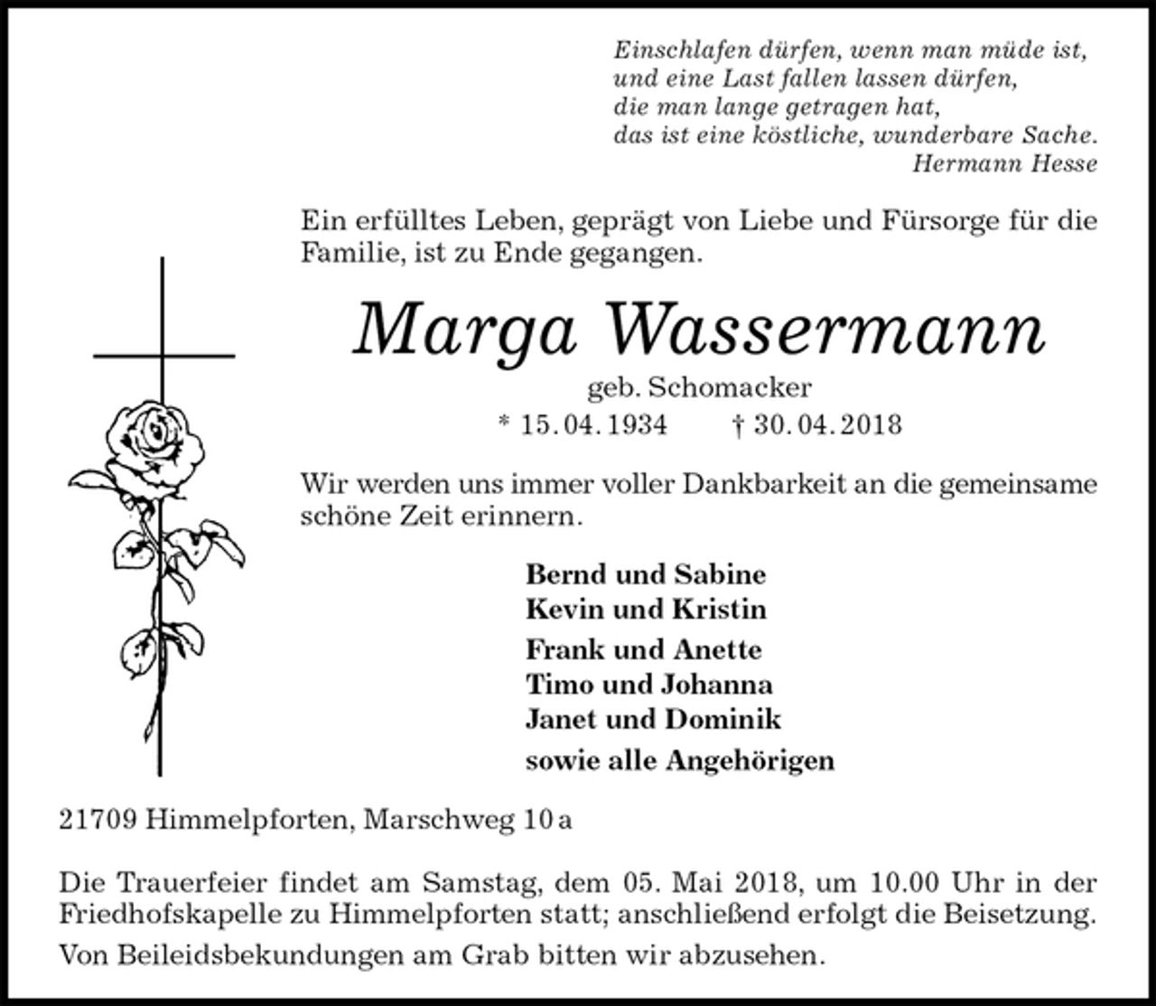 <p>Einschlafen dürfen, wenn man müde ist,<br />und eine Last fallen lassen dürfen,<br />die man lange getragen hat,<br />das ist eine köstliche, wunderbare Sache.<br />Hermann Hesse<br />Ein erfülltes Leben, geprägt von Liebe und Fürsorge für die Familie, ist zu Ende gegangen.<br />Marga Wassermann<br />geb. Schomacker<br />* 15. 04. 1934 † 30. 04. 2018<br />Wir werden uns immer voller Dankbarkeit an die gemeinsame<br />schöne Zeit erinnern.<br />Bernd und Sabine<br />Kevin und Kristin<br />Frank und Anette<br />Timo und Johanna<br />Janet und Dominik<br />sowie alle Angehörigen<br />21709 Himmelpforten, Marschweg 10 a</p>
<p>Die Trauerfeier findet am Samstag, dem 05. Mai 2018, um 10.00 Uhr in der Friedhofskapelle zu Himmelpforten statt; anschließend erfolgt die Beisetzung.<br />Von Beileidsbekundungen am Grab bitten wir abzusehen.</p>