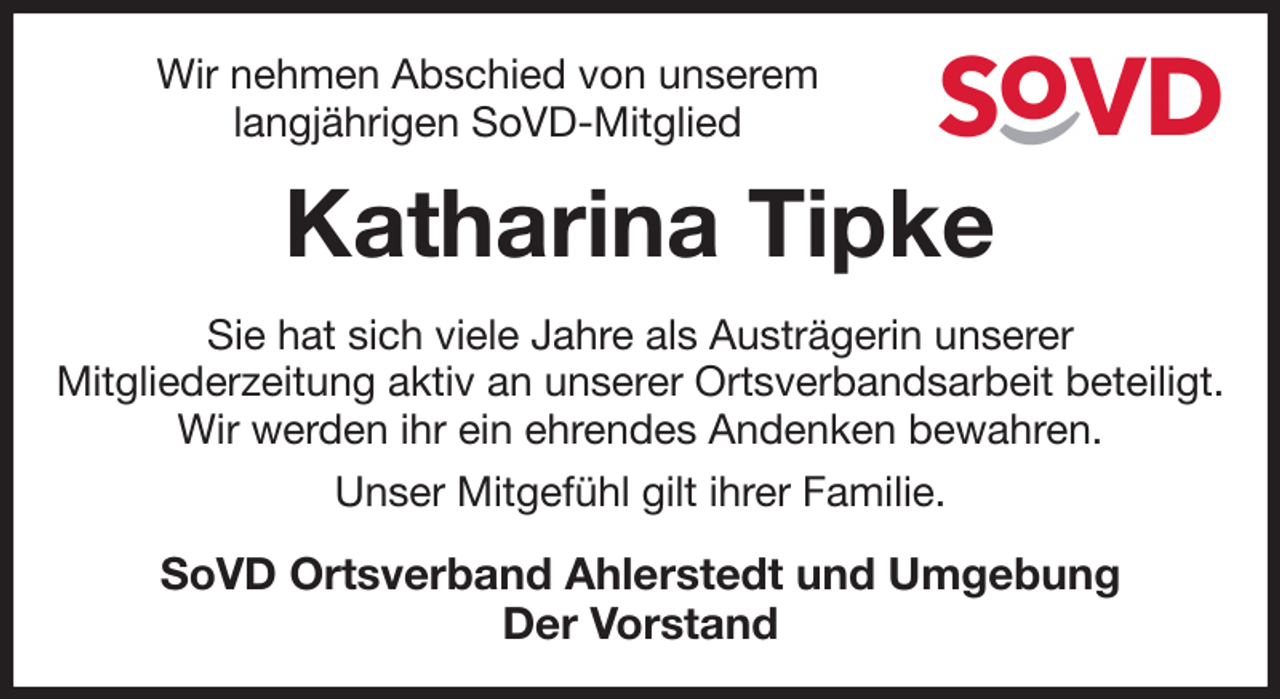 <p>Wir nehmen Abschied von unserem<br />langjährigen SoVD-Mitglied<br />Katharina Tipke<br />Sie hat sich viele Jahre als Austrägerin unserer<br />Mitgliederzeitung aktiv an unserer Ortsverbandsarbeit beteiligt.<br />Wir werden ihr ein ehrendes Andenken bewahren.<br />Unser Mitgefühl gilt ihrer Familie.<br />SoVD Ortsverband Ahlerstedt und Umgebung<br />Der Vorstand</p>