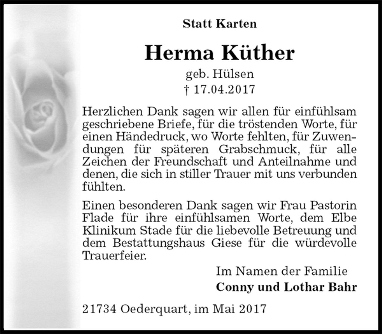<p>Statt Karten<br />Herma Küther<br />geb. Hülsen<br />† 17.04.2017<br />Herzlichen Dank sagen wir allen für einfühlsam geschriebene Briefe, für die tröstenden Worte, für einen Händedruck, wo Worte fehlten, für Zuwendungen für späteren Grabschmuck, für alle<br />Zeichen der Freundschaft und Anteilnahme und denen, die sich in stiller Trauer mit uns verbunden<br />fühlten.<br />Einen besonderen Dank sagen wir Frau Pastorin Flade für ihre einfühlsamen Worte, dem Elbe Klinikum Stade für die liebevolle Betreuung und dem Bestattungshaus Giese für die würdevolle Trauerfeier.<br />Im Namen der Familie<br />Conny und Lothar Bahr<br />21734 Oederquart, im Mai 2017</p>