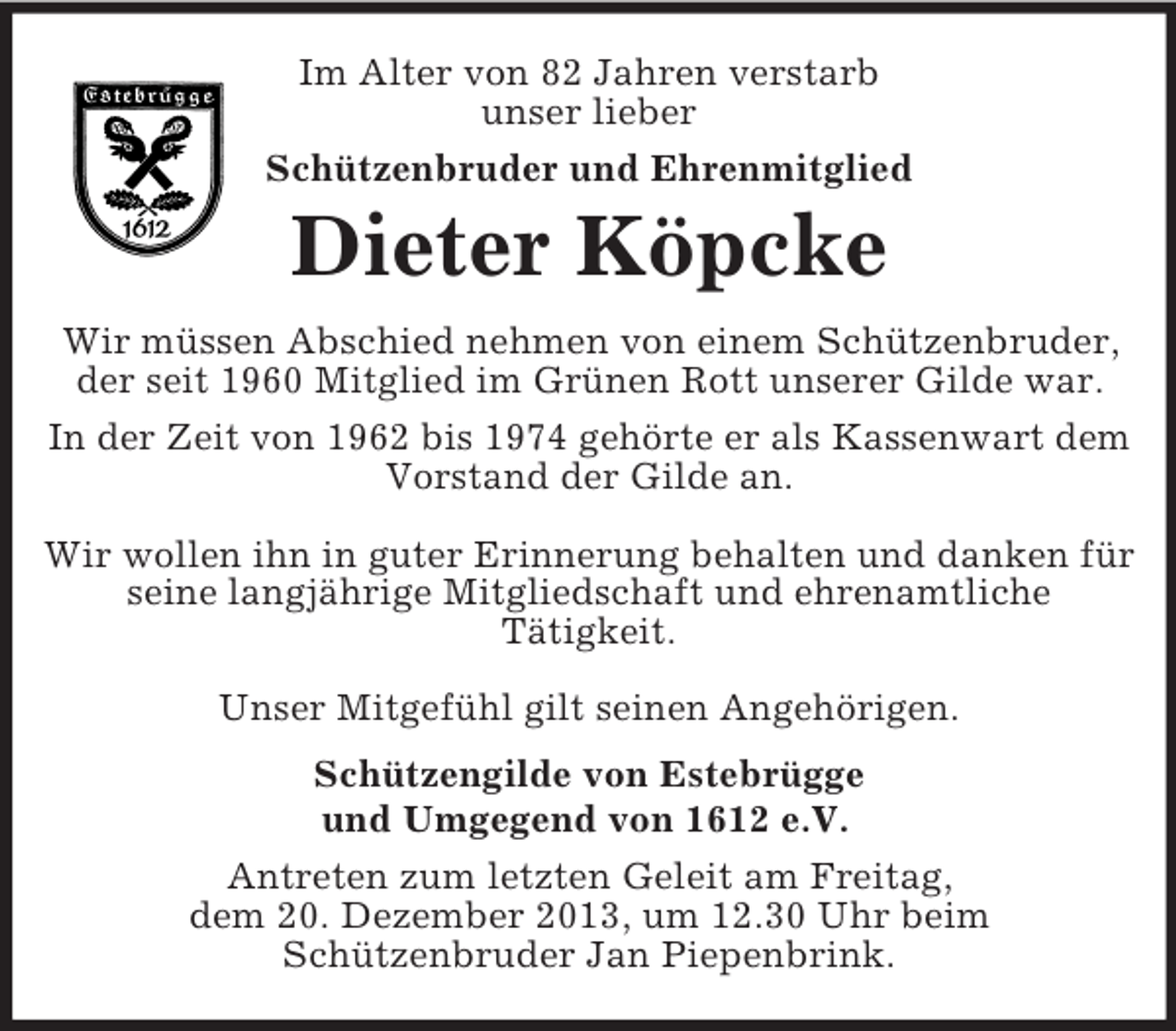 <p>Im Alter von 82 Jahren verstarb<br />unser lieber<br />Schützenbruder und Ehrenmitglied<br />Dieter Köpcke<br />Wir müssen Abschied nehmen von einem Schützenbruder, der seit 1960 Mitglied im Grünen Rott unserer Gilde war.<br />In der Zeit von 1962 bis 1974 gehörte er als Kassenwart dem Vorstand der Gilde an.</p><p>Wir wollen ihn in guter Erinnerung behalten und danken für seine langjährige Mitgliedschaft und ehrenamtliche<br />Tätigkeit.</p><p>Unser Mitgefühl gilt seinen Angehörigen.<br />Schützengilde von Estebrügge<br />und Umgegend von 1612 e.V.<br />Antreten zum letzten Geleit am Freitag,<br />dem 20. Dezember 2013, um 12.30 Uhr beim<br />Schützenbruder Jan Piepenbrink.</p>