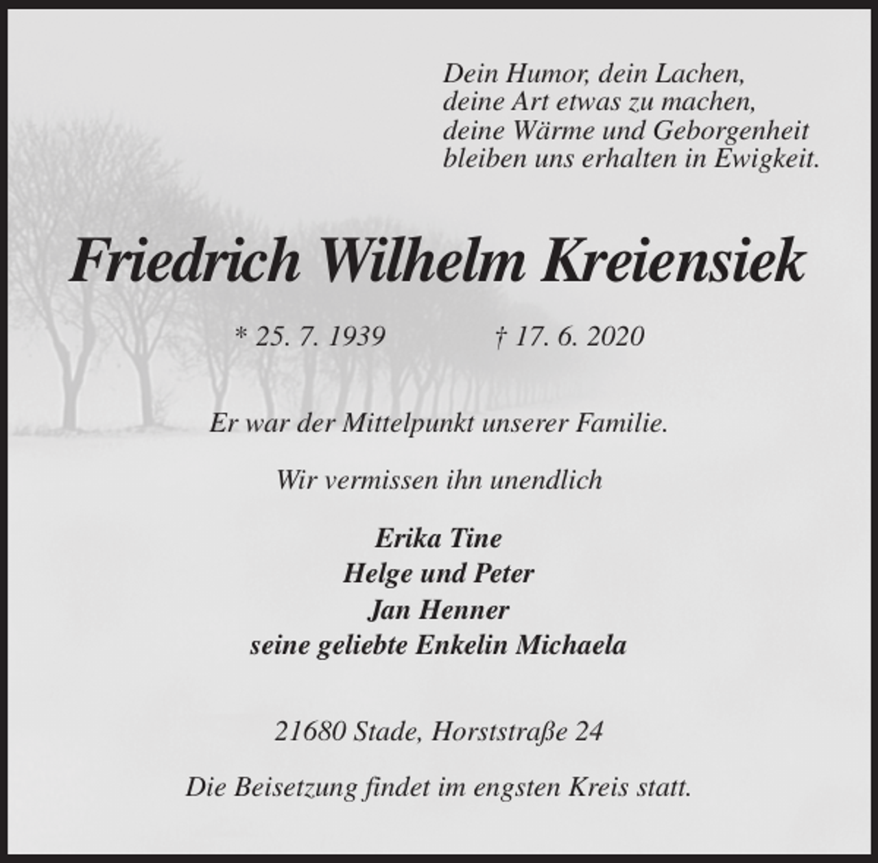 <p>Dein Humor, dein Lachen,<br />deine Art etwas zu machen,<br />deine Wärme und Geborgenheit<br />bleiben uns erhalten in Ewigkeit.<br />Friedrich Wilhelm Kreiensiek<br />* 25. 7. 1939 † 17. 6. 2020<br />Er war der Mittelpunkt unserer Familie.</p>
<p>Wir vermissen ihn unendlich</p>
<p>Erika Tine<br />Helge und Peter<br />Jan Henner<br />seine geliebte Enkelin Michaela<br />21680 Stade, Horststraße 24</p>
<p>Die Beisetzung findet im engsten Kreis statt.</p>