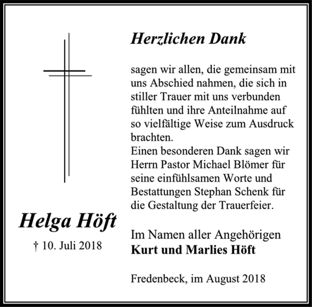 <p>Herzlichen Dank<br />sagen wir allen, die gemeinsam mit<br />uns Abschied nahmen, die sich in<br />stiller Trauer mit uns verbunden<br />fühlten und ihre Anteilnahme auf<br />so vielfältige Weise zum Ausdruck<br />brachten.<br />Einen besonderen Dank sagen wir<br />Herrn Pastor Michael Blömer für<br />seine einfühlsamen Worte und<br />Bestattungen Stephan Schenk für<br />die Gestaltung der Trauerfeier.<br />Helga Höft<br />† 10. Juli 2018<br />Im Namen aller Angehörigen<br />Kurt und Marlies Höft<br />Fredenbeck, im August 2018</p>