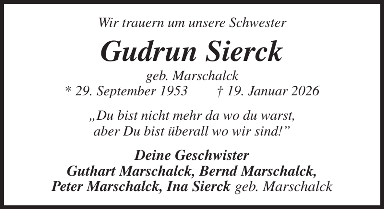 <p>Wir trauern um unsere Schwester<br />Gudrun Sierck<br />geb. Marschalck<br />* 29. September 1953 † 19. Januar 2026<br />„Du bist nicht mehr da wo du warst,<br />aber Du bist überall wo wir sind!”<br />Deine Geschwister<br />Guthart Marschalck, Bernd Marschalck,<br />Peter Marschalck, Ina Sierck geb. Marschalck</p>