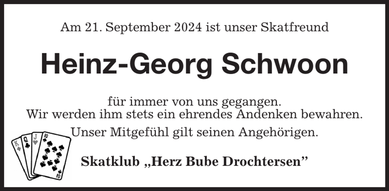 <p>Am 21. September 2024 ist unser Skatfreund<br />Heinz-Georg Schwoon<br />für immer von uns gegangen.<br />Wir werden ihm stets ein ehrendes Andenken bewahren.<br />Unser Mitgefühl gilt seinen Angehörigen.<br />Skatklub „Herz Bube Drochtersen”</p>