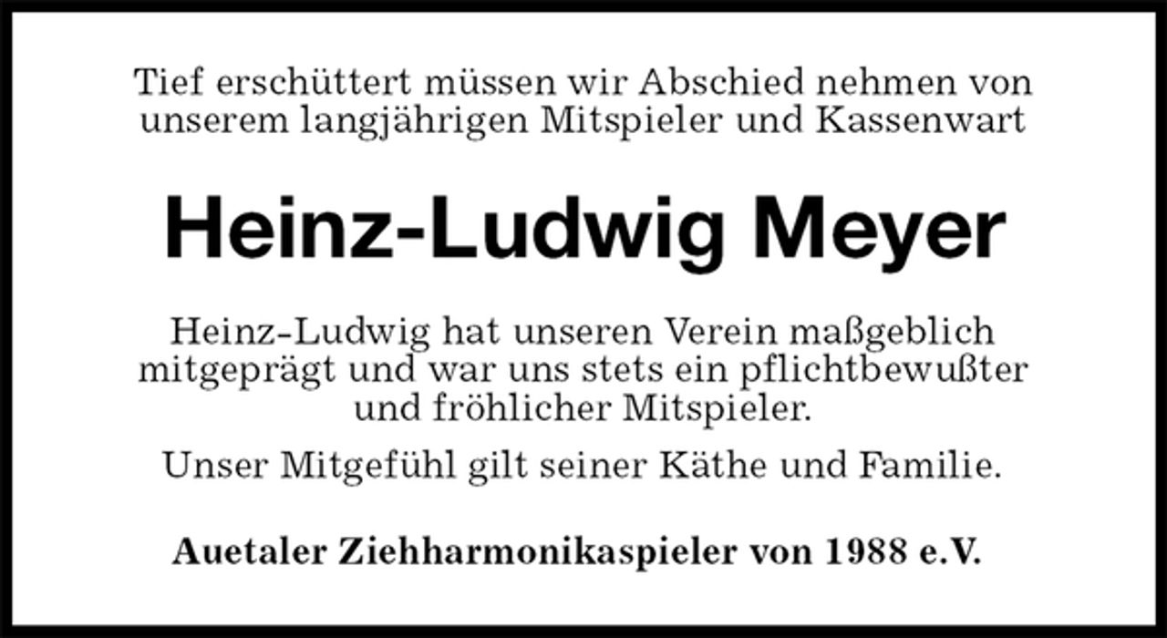 <p>Tief erschüttert müssen wir Abschied nehmen von<br />unserem langjährigen Mitspieler und Kassenwart<br />Heinz-Ludwig Meyer<br />Heinz-Ludwig hat unseren Verein maßgeblich<br />mitgeprägt und war uns stets ein pflichtbewußter<br />und fröhlicher Mitspieler.<br />Unser Mitgefühl gilt seiner Käthe und Familie.<br />Auetaler Ziehharmonikaspieler von 1988 e.V.</p>