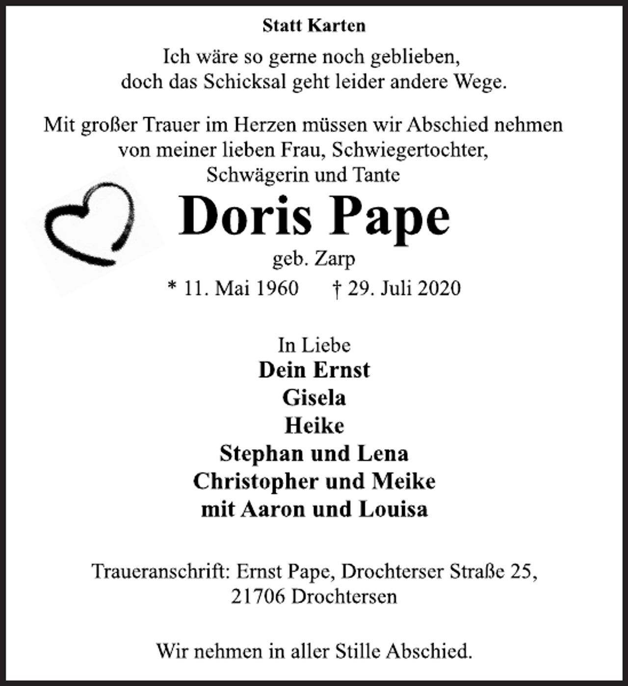 <p>Statt Karten<br />Ich wäre so gerne noch geblieben,<br />doch das Schicksal geht leider andere Wege.<br />Mit großer Trauer im Herzen müssen wir Abschied nehmen<br />von meiner lieben Frau, Schwiegertochter,<br />Schwägerin und Tante<br />Doris Pape<br />geb. Zarp<br />* 11. Mai 1960 † 29. Juli 2020<br />In Liebe<br />Dein Ernst<br />Gisela<br />Heike<br />Stephan und Lena<br />Christopher und Meike<br />mit Aaron und Louisa<br />Traueranschrift: Ernst Pape, Drochterser Straße 25,<br />21706 Drochtersen<br />Wir nehmen in aller Stille Abschied.</p>
