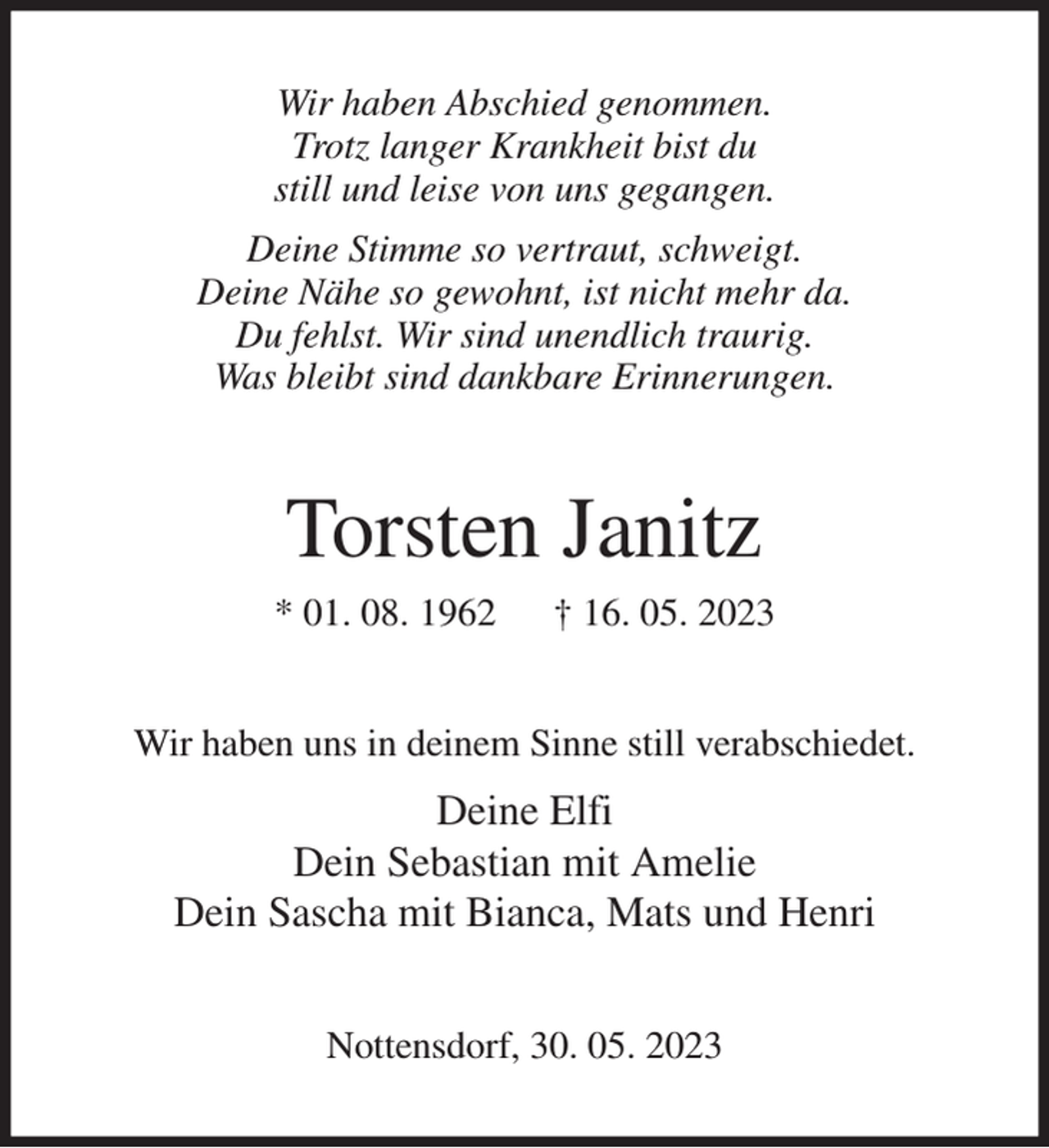 <p>Wir haben Abschied genommen.<br />Trotz langer Krankheit bist du<br />still und leise von uns gegangen.<br />Deine Stimme so vertraut, schweigt.<br />Deine Nähe so gewohnt, ist nicht mehr da.<br />Du fehlst. Wir sind unendlich traurig.<br />Was bleibt sind dankbare Erinnerungen.<br />Torsten Janitz<br />* 01. 08. 1962 † 16. 05. 2023<br />Wir haben uns in deinem Sinne still verabschiedet.<br />Deine Elfi<br />Dein Sebastian mit Amelie<br />Dein Sascha mit Bianca, Mats und Henri<br />Nottensdorf, 30. 05. 2023</p>