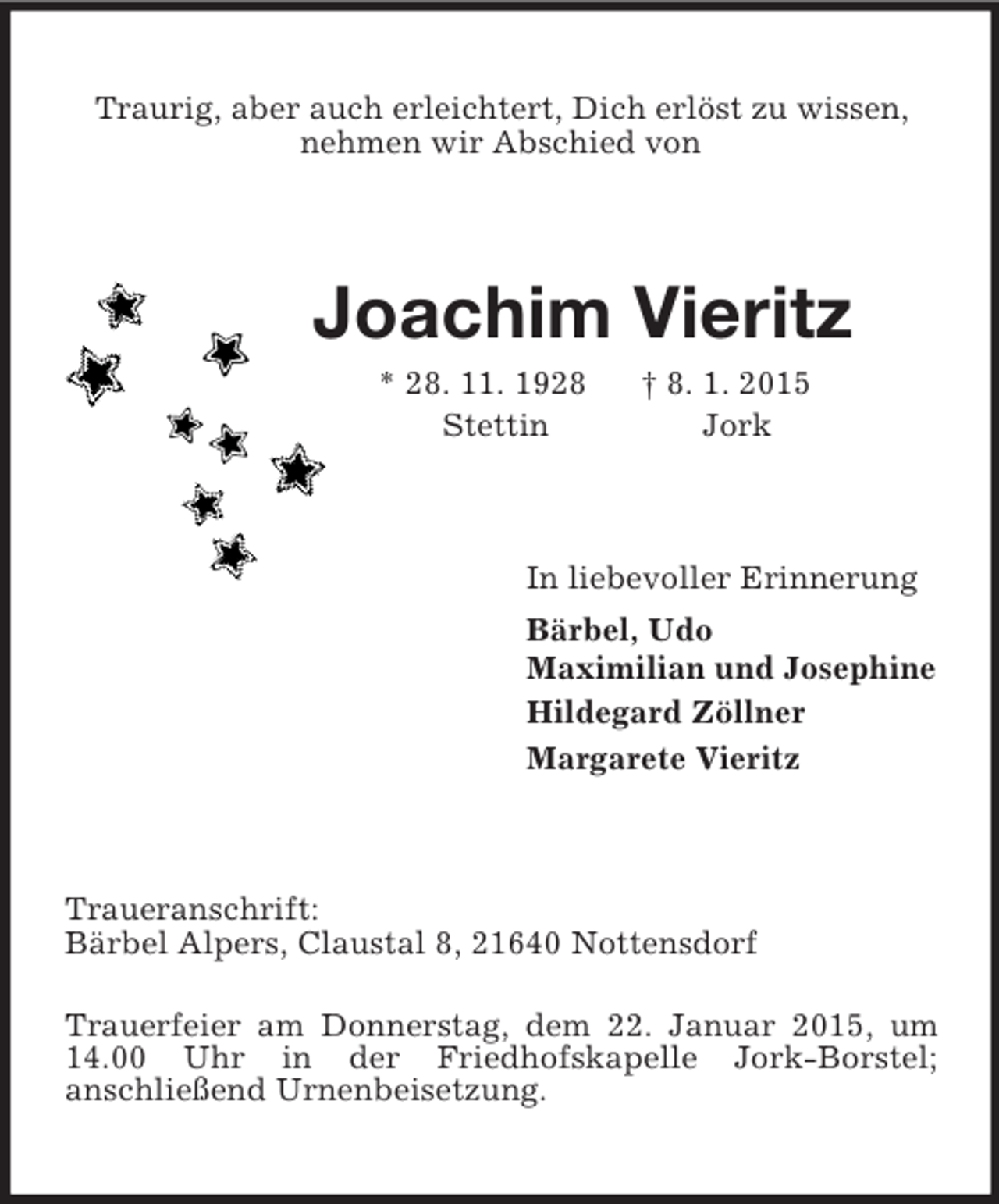 <p>Traurig, aber auch erleichtert, Dich erlöst zu wissen,<br />nehmen wir Abschied von<br />Joachim Vieritz<br />* 28. 11. 1928 † 8. 1. 2015<br />Stettin Jork<br />In liebevoller Erinnerung<br />Bärbel, Udo<br />Maximilian und Josephine<br />Hildegard Zöllner<br />Margarete Vieritz<br />Traueranschrift:<br />Bärbel Alpers, Claustal 8, 21640 Nottensdorf<br />Trauerfeier am Donnerstag, dem 22. Januar 2015, um 14.00 Uhr in der Friedhofskapelle Jork-Borstel;<br />anschließend Urnenbeisetzung.</p>