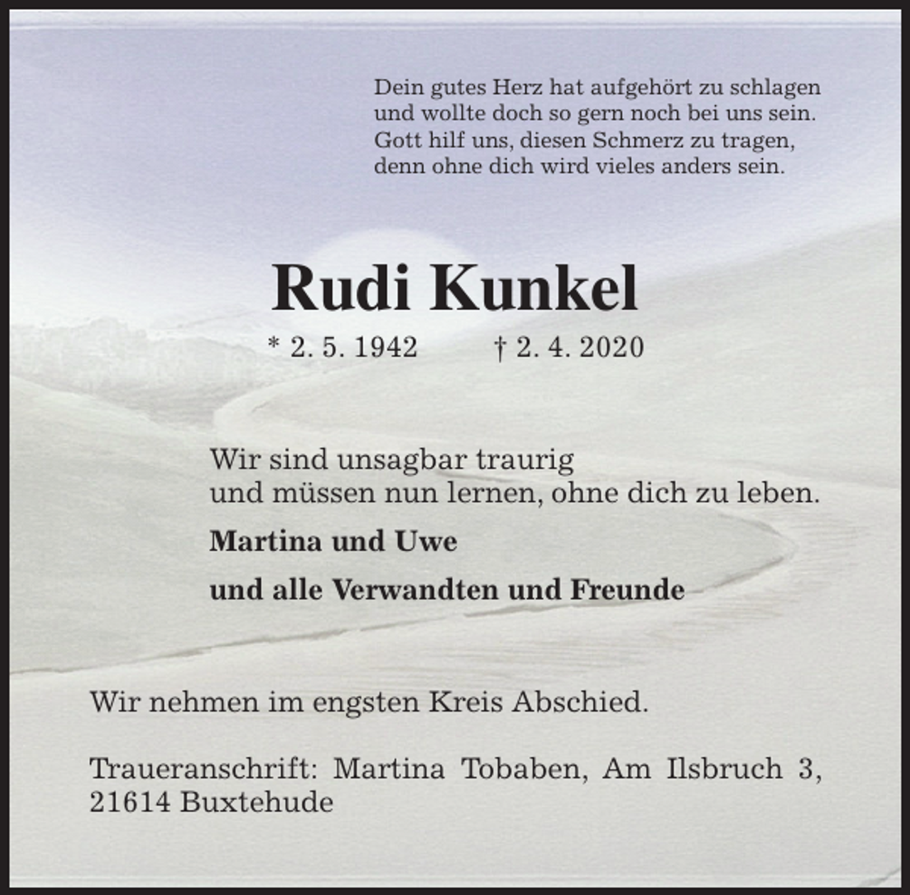 <p>Dein gutes Herz hat aufgehört zu schlagen<br />und wollte doch so gern noch bei uns sein.<br />Gott hilf uns, diesen Schmerz zu tragen,<br />denn ohne dich wird vieles anders sein.<br />Rudi Kunkel<br />* 2. 5. 1942 † 2. 4. 2020<br />Wir sind unsagbar traurig<br />und müssen nun lernen, ohne dich zu leben.<br />Martina und Uwe<br />und alle Verwandten und Freunde<br />Wir nehmen im engsten Kreis Abschied.</p>
<p>Traueranschrift: Martina Tobaben, Am Ilsbruch 3, 21614 Buxtehude</p>