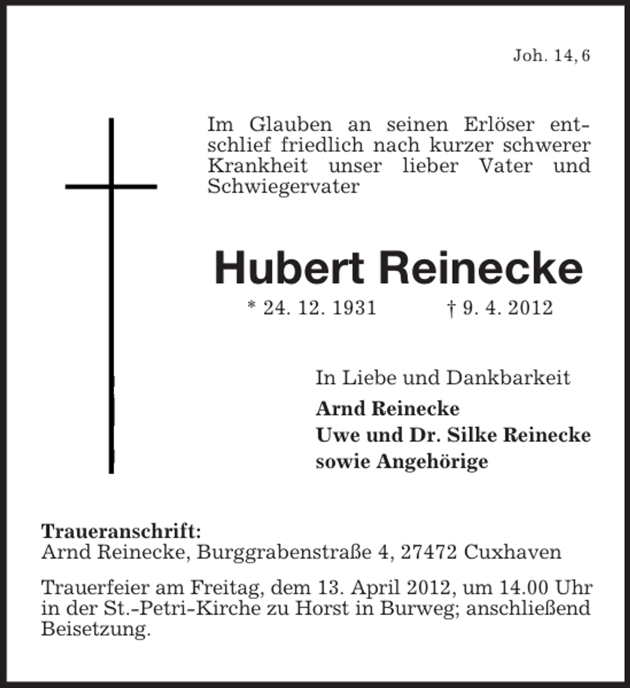 <p>Joh. 14, 6</p><p>Im Glauben an seinen Erlöser entschlief friedlich nach kurzer schwerer<br />Krankheit unser lieber Vater und<br />Schwiegervater</p><p>Hubert Reinecke<br />* 24. 12. 1931</p><p>† 9. 4. 2012</p><p>In Liebe und Dankbarkeit<br />Arnd Reinecke<br />Uwe und Dr. Silke Reinecke<br />sowie Angehörige<br />Traueranschrift:<br />Arnd Reinecke, Burggrabenstraße 4, 27472 Cuxhaven<br />Trauerfeier am Freitag, dem 13. April 2012, um 14.00 Uhr<br />in der St.-Petri-Kirche zu Horst in Burweg; anschließend<br />Beisetzung.</p>