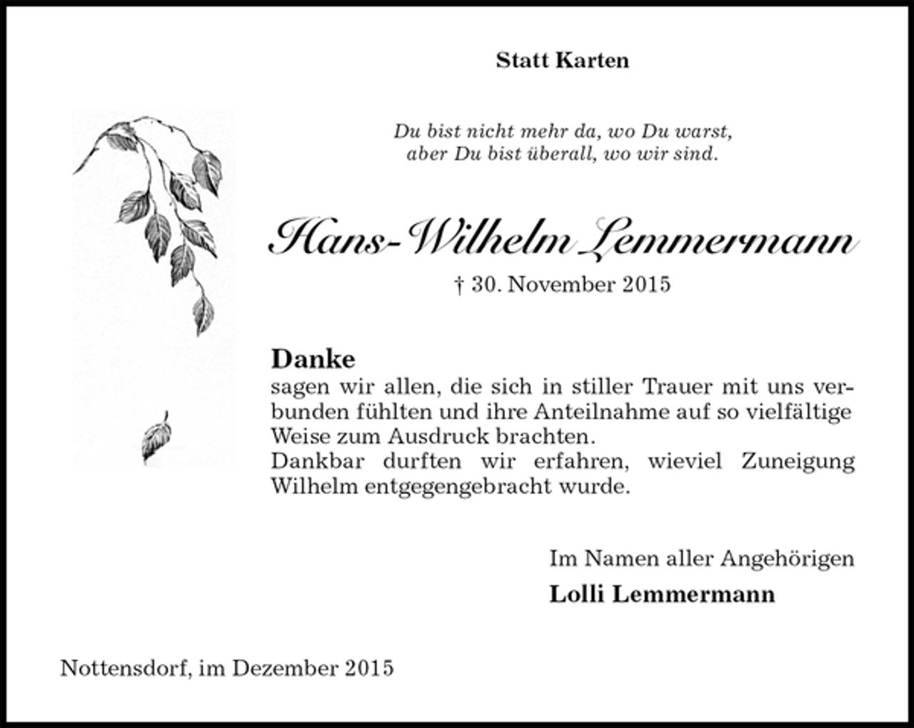 <p>Statt Karten<br />Du bist nicht mehr da, wo Du warst,<br />aber Du bist überall, wo wir sind.<br />Hans-Wilhelm Lemmermann<br />30. November 2015<br />Danke<br />sagen wir allen, die sich in stiller Trauer mit uns verbunden fühlten und ihre Anteilnahme auf so vielfältige Weise zum Ausdruck brachten.<br />Dankbar durften wir erfahren, wieviel Zuneigung<br />Wilhelm entgegengebracht wurde.<br />Im Namen aller Angehörigen<br />Lolli Lemmermann<br />Nottensdorf, im Dezember 2015</p>