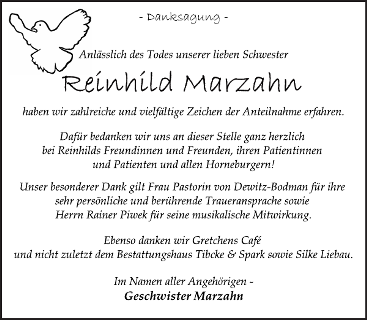 <p>-Danksagung -<br />Anlässlich des Todes unserer lieben SchwesterAnlässlich des Todes unserer lieben Schwester<br />haben wir zahlreiche und vielfältige Zeichen der Anteilnahme erfahren.</p>
<p>Dafür bedanken wir uns an dieser Stelle ganz herzlich<br />bei Reinhilds Freundinnen und Freunden, ihren Patientinnen<br />und Patienten und allen Horneburgern!</p>
<p>Unser besonderer Dank gilt Frau Pastorin von Dewitz-Bodman für ihre sehr persönliche und berührende Traueransprache sowie<br />Herrn Rainer Piwek für seine musikalische Mitwirkung.</p>
<p>Ebenso danken wir Gretchens Café<br />und nicht zuletzt dem Bestattungshaus Tibcke &amp; Spark sowie Silke Liebau.</p>
<p>Im Namen aller Angehörigen</p>
<p>Geschwister Marzahn</p>