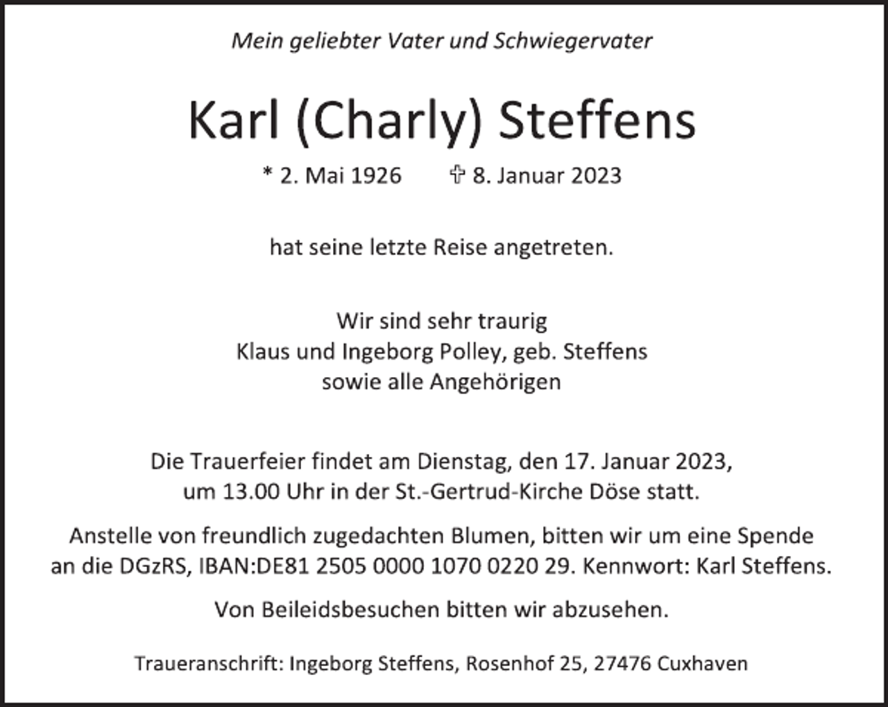 <p>Mein geliebter Vater und Schwiegervater<br />Karl (Charly) Steffens<br />* 2. Mai 1926  8. Januar 2023<br />hat seine letzte Reise angetreten.<br />Wir sind sehr traurig<br />Klaus und Ingeborg Polley, geb. Steffens<br />sowie alle Angehörigen<br />Die Trauerfeier findet am Dienstag, den 17. Januar 2023,<br />um 13.00 Uhr in der St.-Gertrud-Kirche Döse statt.<br />Anstelle von freundlich zugedachten Blumen, bitten wir um eine Spende<br />an die DGzRS, IBAN:DE81 2505 0000 1070 0220 29. Kennwort: Karl Steffens.<br />Von Beileidsbesuchen bitten wir abzusehen.<br />Traueranschrift: Ingeborg Steffens, Rosenhof 25, 27476 Cuxhaven</p>